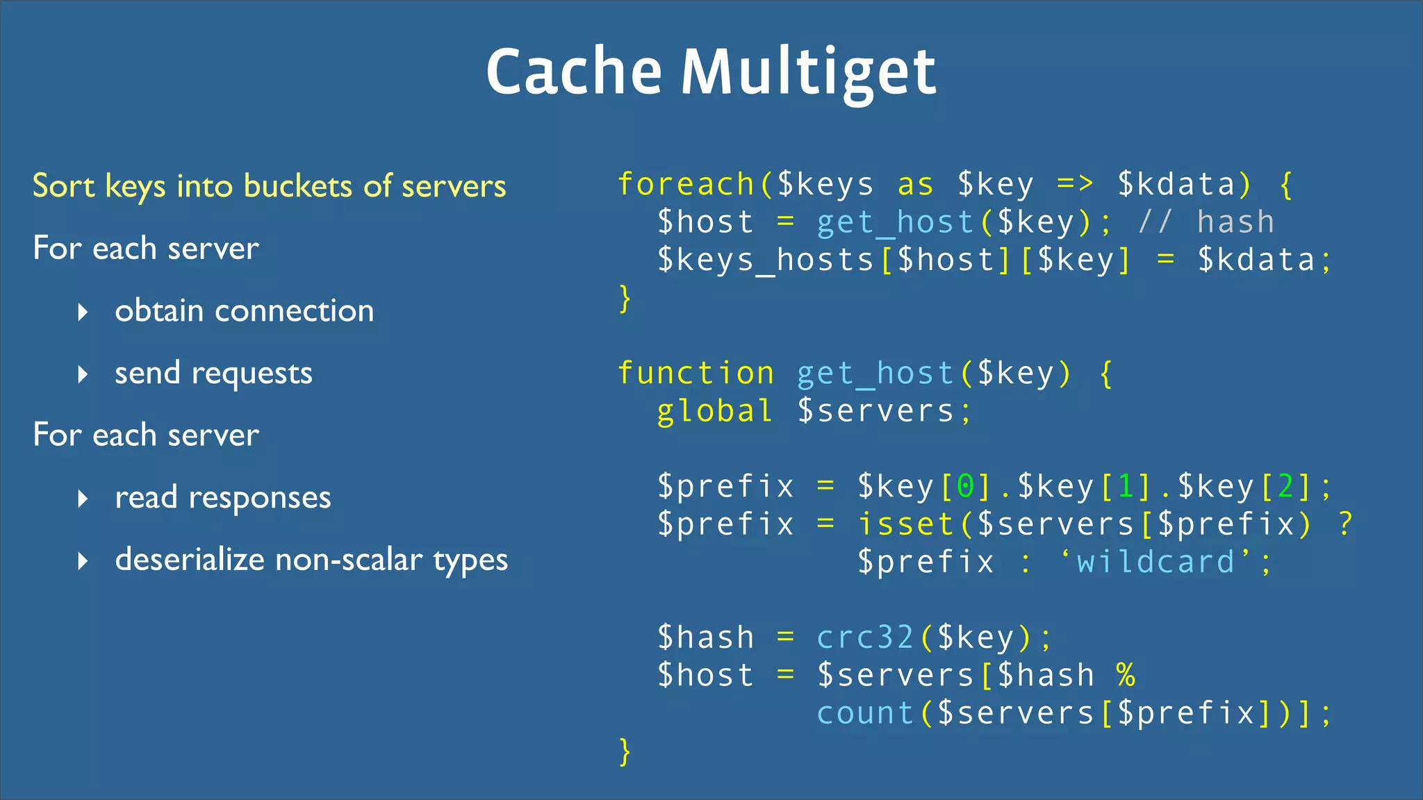 Cache Multiget
Sort keys into buckets of servers   foreach($keys as $key => $kdata) {
                                      $host = get_host($key); // hash
For each server                       $keys_hosts[$host][$key] = $kdata;
  ‣ obtain connection               }

  ‣ send requests                   function get_host($key) {
                                      global $servers;
For each server
  ‣ read responses                      $prefix = $key[0].$key[1].$key[2];
                                        $prefix = isset($servers[$prefix) ?
  ‣ deserialize non-scalar types                  $prefix : ‘wildcard’;

                                        $hash = crc32($key);
                                        $host = $servers[$hash %
                                                count($servers[$prefix])];
                                    }
 