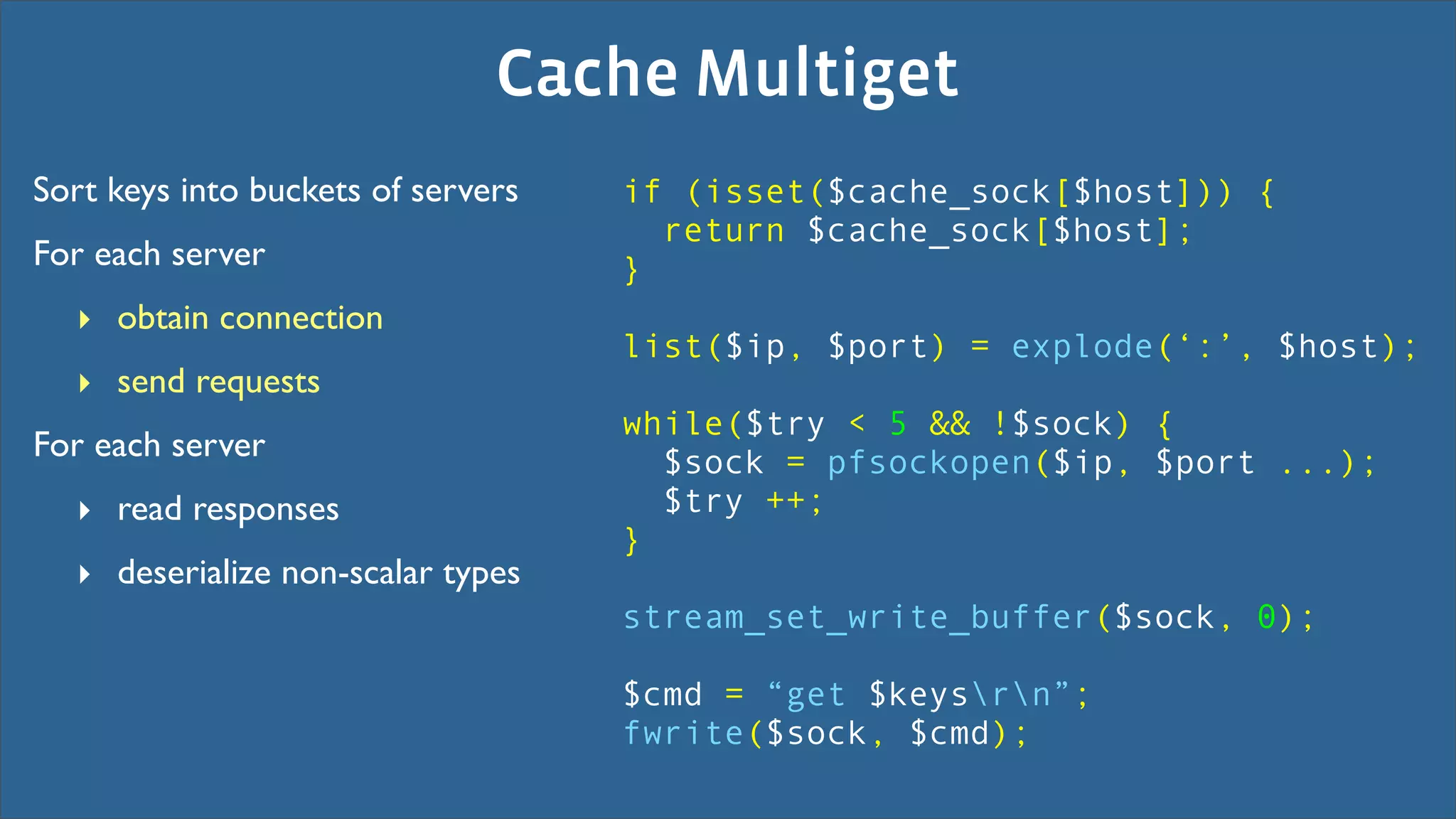 Cache Multiget
Sort keys into buckets of servers   if (isset($cache_sock[$host])) {
                                      return $cache_sock[$host];
For each server                     }
  ‣ obtain connection
                                    list($ip, $port) = explode(‘:’, $host);
  ‣ send requests
                                    while($try < 5 && !$sock) {
For each server                       $sock = pfsockopen($ip, $port ...);
  ‣ read responses                    $try ++;
                                    }
  ‣ deserialize non-scalar types
                                    stream_set_write_buffer($sock, 0);

                                    $cmd = “get $keysrn”;
                                    fwrite($sock, $cmd);
 