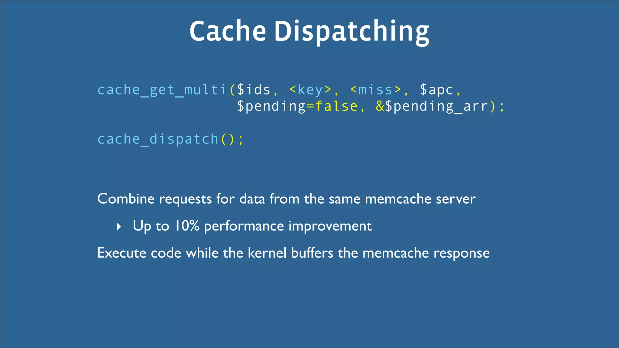 Cache Dispatching
cache_get_multi($ids, <key>, <miss>, $apc,
                $pending=false, &$pending_arr);

cache_dispatch();



Combine requests for data from the same memcache server
  ‣ Up to 10% performance improvement
Execute code while the kernel buffers the memcache response
 