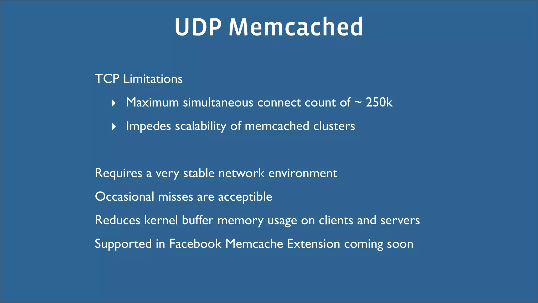 UDP Memcached
TCP Limitations
  ‣ Maximum simultaneous connect count of ~ 250k
  ‣ Impedes scalability of memcached clusters


Requires a very stable network environment
Occasional misses are acceptible
Reduces kernel buffer memory usage on clients and servers
Supported in Facebook Memcache Extension coming soon
 