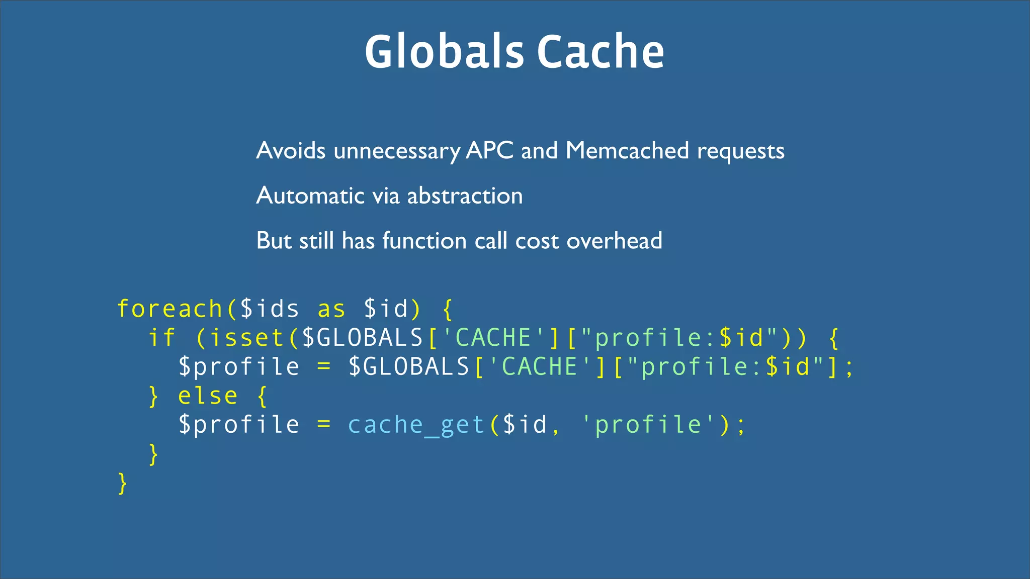 Globals Cache
         Avoids unnecessary APC and Memcached requests
         Automatic via abstraction
         But still has function call cost overhead

foreach($ids as $id) {
  if (isset($GLOBALS['CACHE']["profile:$id")) {
    $profile = $GLOBALS['CACHE']["profile:$id"];
  } else {
    $profile = cache_get($id, 'profile');
  }
}
 