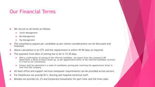 Our Financial Terms
 We recruit at all levels as follows
 Junior Management
 Mid Management
 Top Management
 The consultancy payout per candidate as per clients considerations can be discussed and
finalized.
 Above calculation is on CTC and the replacement is within 45-90 days as required.
 The payment from date of joining has to be in 15-30 days
 With a confirmation of joining of the referred candidate, we expect from the company’s HR
department a detail of salary break-up, as per appointment letter of the referred candidate received
in a mail to our consultancy
 Invoice shall be submitted in a week of candidates joining post receiving the appointment letter in
mail from the company.
 All back office and support services manpower requirements can be provided across sectors.
 For Healthcare we provide Dr’s, Nursing and hospital technical staff.
 Besides we provide CA, CS and Corporate Consultants for part-time and full time roles.
 