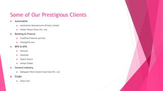Some of Our Prestigious Clients
 Automobile
 Automotive Manufacturers Private Limited
 Hitkari Hiteck Fibres Pvt. Ltd.
 Banking & Finance
 FundTree Financial services
 VistingCFO.com
 BPO & KPO
 Infinxinc
 Intellinet
 Expert Source
 Ameye Global
 Cement Industry
 Mahapant Fibre Cement South Asia Pvt. Ltd
 Clubs
 Indus Club
 