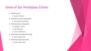 Some of Our Prestigious Clients
 Healthcare-IT
 Ayukrit Software
 Healthcare-Heavy Equipment
 Neo Alliance Healthcare
 Pharmaceutical-Allopathic
 Raptakos & Brett
 MAC Remedies
 Zynara Healthcare
 Pharmaceutical-Manufacturing
 Milan Laboratories
 Pharmaceutical-Ayurvedic
 Kudos Laboratories
 
