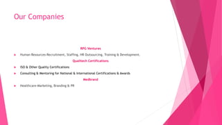 Our Companies
RPG Ventures
 Human Resources-Recruitment, Staffing, HR Outsourcing, Training & Development.
Qualitech Certifications
 ISO & Other Quality Certifications
 Consulting & Mentoring for National & International Certifications & Awards
Medbrand
 Healthcare-Marketing, Branding & PR
 