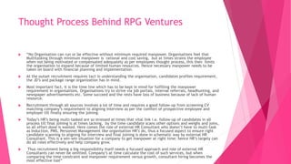 Thought Process Behind RPG Ventures
 “No Organisation can run or be effective without minimum required manpower. Organisations feel that
Multitasking through minimum manpower is rational and cost saving, but at times strains the employee
when not being motivated or compensated adequately as per employees thought process, this then limits
the organisation to expand because of limited human resources. Hence necessary manpower needs to be
taken on board with financial planning and implementation.
 At the outset recruitment requires tact in understanding the organisation, candidates profiles requirement,
the JD’s and package range organization has in mind.
 Most important fact, it is the time line which has to be kept in mind for fulfilling the manpower
requirement in organisations. Organisations try to strive via job portals, internal referrals, headhunting, and
newspaper advertisements etc. Some succeed and the rests have loss of business because of lack of human
resource.
 Recruitment through all sources involves a lot of time and requires a good follow-up from screening CV
matching company’s requirement to aligning interview as per the comfort of prospective employee and
employer till finally ensuring the joining.
 Today’s HR’s being multi-tasked are so stressed at times that vital link i.e. follow-up of candidates in all
process till final joining is at times lacking, by the time candidate scans other options and weighs and joins,
so all effort done is wasted. Here comes the role of external HR Consultant who doesn’t have to multi-task
as Induction, PMS, Personnel Management like organisation HR’s do, thus a focused aspect to ensure right
candidate scanning to aligning for interview and final joining is done in schematic way by external HR
Consultant. This is a win-win situation for a company to get manpower at right time; hence HR’s largely can
do all roles effectively and help company grow.
 Thus recruitment being a big responsibility itself needs a focused approach and role of external HR
Consultants can never be omitted. Company’s at time calculate the cost of such services, but when
comparing the time constraint and manpower requirement versus growth, consultant hiring becomes the
most effective tool”
 
