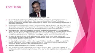 Core Team
Dr Ravindra Pratap Gupta-CEO
 Dr. Ravindra Gupta is a Consultant, Adviser & Board Member in companies spanning across sectors as
Pharma, Retail, Healthcare, Distribution, IT and Education. A dynamic professional in Corporate
Governance, Marketing, Sales and Operations with over 21 years of strong, decisive executive leadership in
well known organisations.
 Has been instrumental in bringing successful transformations in difficult situations with able guidance and
spearheading leadership. Has strong corporate network and sector knowledge for bringing turnarounds and
has successfully completed various full time, advisory & consultancy assignments undertaken.
 Dr Gupta has been functionally engaged in establishing presence for pharma majors in various locations
within the country having played pivotal roles with Micro Labs Ltd, Wanbury Ltd. (erstwhile Wander Novartis
Pharma), Aventis Pharma Ltd and Lloyds Labs. Have been associated in healthcare among the top
management cadre personnel of 1500 bedded Asia's biggest hospital SevenHills Hospital & Health-city.
 Dr. Gupta has been a core part of the healthcare retail business of the Future Group and has been
instrumental in setting up the vast network of in store Wellness Stores with India's leading Retailer Future
Group in North, West and Gujarat Zones.
 Dr. Gupta had been associated with the Indira Group of Institutes since December 2008, having held the
position of Director at Indira Group of Institutes. Besides he is credited with successfully establishing
distribution network of Domestic and International Giants in India.
 Winner of Mother Teresa Award for Excellence in Execution
 2011, Global Achievers Award 2011 for Excellent Industry Interface, IEDRA Excellence Award 2011, RK
Excellence Award for Best Marketing Professional of The Year" on 12th May 2012, Business Consultant of the
Year 2013
 