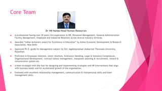 Core Team
Dr VM Handa-Head Human Resources
 A professional having over 30 years rich experience in HR, Personnel Management, General Administration
Facility Management, Employee and Industrial Relations across diverse industry verticals.
 Awarded “Indian Achievers award for Excellence in Education” by Indian Economic Development & Research
Association, New Delhi
 Approved Ph.D. guide for Management subject by Shri Jagdishprashad Jhabarmal Tibrewala University,
Rajasthan
 Proficient in Employee relations, Union relations, Grievance Handling, Legal & Statutory Compliances,
Organisational Development, contract labour management, manpower planning & recruitment, reward &
remuneration system etc.
 A keen strategist with the flair for designing and implementing strategies and HR Interventions that align
with business needs and for accelerated growth of the organisation.
 Endowed with excellent relationship management, communication & interpersonal skills and team
management skills.
 