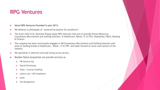 RPG Ventures
 About RPG Ventures-Founded in year 2013.
 We believes in philosophy of " powered by passion for excellence".
 The brain child of Dr. Ravindra Pratap Gupta RPG Ventures with aim to provide Human Resources
Consultancy-Recruitment and staffing solutions in Healthcare, Retail, IT, & ITES, Hospitality, FMCG, Banking
& Finance.
 The company has been functionally engaged in HR Consultancy-Recruitment and Staffing Solutions with
some of leading brands in Healthcare , Retail , IT & ITES and looks forward to serve most sectors of the
industry.
 We specialize in selective and bulk hiring across sectors.
 Besides Talent Acquisition we provide services as
 HR Outsourcing
 Payroll Processing
 Temp / Contract Staffing
 Labour Law / HR Compliance
 Audit
 Tax Management
 