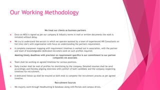 Our Working Methodology
We treat our clients as business partners
 Once an MOU is signed as per our company & industry norms in mail or written documents the work is
initiated without delay.
 We try to understand the sectors in which we operate assisted by a team of experienced HR-Consultants on
full time role’s with organization with focus on understanding the partners requirement.
 A complete manpower mapping with requirement timelines is worked out in association, with the partner
and team of knowledgeable dedicated recruiters work on such profiles required.
Meeting timely deadlines with precision on requirement specifics is our commitment to our partner
companies we associate.
 Team shall be working on agreed timelines for various positions.
 Daily tracker shall be mail of profiles for shortlisting by the company. Detailed resumes shall be send
accordingly and thereby aligning interview with comfort of both candidate and the company respecting
timelines for recruitment.
 A dedicated follow-up shall be ensured at both ends to complete the recruitment process as per agreed
timeline.
Recruitment Sources
 We majorly work through Headhunting & Database along with Portals and campus drives.
 