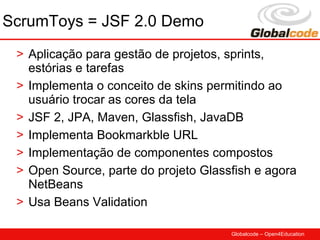 ScrumToys = JSF 2.0 Demo
 > Aplicação para gestão de projetos, sprints,
   estórias e tarefas
 > Implementa o conceito de skins permitindo ao
   usuário trocar as cores da tela
 > JSF 2, JPA, Maven, Glassfish, JavaDB
 > Implementa Bookmarkble URL
 > Implementação de componentes compostos
 > Open Source, parte do projeto Glassfish e agora
   NetBeans
 > Usa Beans Validation

                                      Globalcode – Open4Education
 
