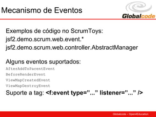 Mecanismo de Eventos

 Exemplos de código no ScrumToys:
 jsf2.demo.scrum.web.event.*
 jsf2.demo.scrum.web.controller.AbstractManager

 Alguns eventos suportados:
 AfterAddToParentEvent
 BeforeRenderEvent
 ViewMapCreatedEvent
 ViewMapDestroyEvent

 Suporte a tag: <f:event type=”...” listener=”...” />


                                         Globalcode – Open4Education
 