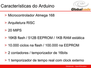 Características do Arduino
 > Microcontrolador Atmega 168

 > Arquitetura RISC

 > 20 MIPS

 > 16KB flash / 512B EEPROM / 1KB RAM estática

 > 10.000 ciclos na flash / 100.000 na EEPROM

 > 2 contadores / temporizador de 16bits

 > 1 temporizador de tempo real com clock externo
                                      Globalcode – Open4Education
 