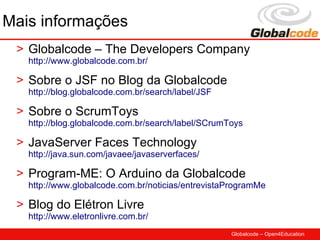 Mais informações
 > Globalcode – The Developers Company
   http://www.globalcode.com.br/

 > Sobre o JSF no Blog da Globalcode
   http://blog.globalcode.com.br/search/label/JSF

 > Sobre o ScrumToys
   http://blog.globalcode.com.br/search/label/SCrumToys

 > JavaServer Faces Technology
   http://java.sun.com/javaee/javaserverfaces/

 > Program-ME: O Arduino da Globalcode
   http://www.globalcode.com.br/noticias/entrevistaProgramMe

 > Blog do Elétron Livre
   http://www.eletronlivre.com.br/
                                                    Globalcode – Open4Education
 