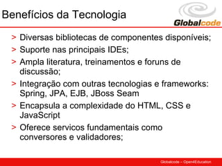 Benefícios da Tecnologia
 > Diversas bibliotecas de componentes disponíveis;
 > Suporte nas principais IDEs;
 > Ampla literatura, treinamentos e foruns de
   discussão;
 > Integração com outras tecnologias e frameworks:
   Spring, JPA, EJB, JBoss Seam
 > Encapsula a complexidade do HTML, CSS e
   JavaScript
 > Oferece servicos fundamentais como
   conversores e validadores;

                                      Globalcode – Open4Education
 