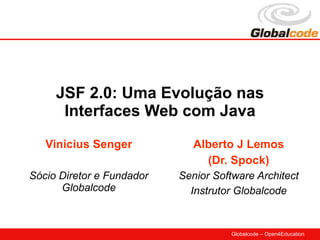 JSF 2.0: Uma Evolução nas
      Interfaces Web com Java
   Vinicius Senger            Alberto J Lemos
                                (Dr. Spock)
Sócio Diretor e Fundador   Senior Software Architect
      Globalcode             Instrutor Globalcode


                                     Globalcode – Open4Education
 