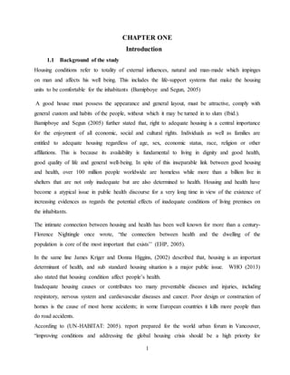 1
CHAPTER ONE
Introduction
1.1 Background of the study
Housing conditions refer to totality of external influences, natural and man-made which impinges
on man and affects his well being. This includes the life-support systems that make the housing
units to be comfortable for the inhabitants (Bamipboye and Segun, 2005)
A good house must possess the appearance and general layout, must be attractive, comply with
general custom and habits of the people, without which it may be turned in to slum (Ibid.).
Bamipboye and Segun (2005) further stated that, right to adequate housing is a central importance
for the enjoyment of all economic, social and cultural rights. Individuals as well as families are
entitled to adequate housing regardless of age, sex, economic status, race, religion or other
affiliations. This is because its availability is fundamental to living in dignity and good health,
good quality of life and general well-being. In spite of this inseparable link between good housing
and health, over 100 million people worldwide are homeless while more than a billion live in
shelters that are not only inadequate but are also determined to health. Housing and health have
become a atypical issue in public health discourse for a very long time in view of the existence of
increasing evidences as regards the potential effects of inadequate conditions of living premises on
the inhabitants.
The intimate connection between housing and health has been well known for more than a century-
Florence Nightingle once wrote, “the connection between health and the dwelling of the
population is core of the most important that exists’’ (EHP, 2005).
In the same line James Kriger and Donna Higgins, (2002) described that, housing is an important
determinant of health, and sub standard housing situation is a major public issue. WHO (2013)
also stated that housing condition affect people’s health.
Inadequate housing causes or contributes too many preventable diseases and injuries, including
respiratory, nervous system and cardiovascular diseases and cancer. Poor design or construction of
homes is the cause of most home accidents; in some European countries it kills more people than
do road accidents.
According to (UN-HABITAT: 2005). report prepared for the world urban forum in Vancouver,
“improving conditions and addressing the global housing crisis should be a high priority for
 