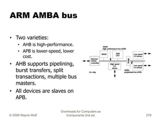 ARM AMBA bus
• Two varieties:
• AHB is high-performance.
• APB is lower-speed, lower
cost.
• AHB supports pipelining,
burs...
