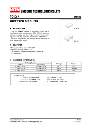 UNISONIC TECHNOLOGIES CO., LTD
TC4069 CMOS IC
www.unisonic.com.tw 1 of 5
Copyright © 2011 Unisonic Technologies Co., Ltd QW-R502-635.A
INVERTER CIRCUITS
„ DESCRIPTION
The UTC TC4069 consists of six inverter circuits and is
manufactured using complementary MOS (CMOS) to achieve
wide power supply operating range, low power consumption,
high noise immunity, symmetric controlled rise and fall times.
All inputs are protected from damage of static discharge by
diode clamps to VDD and VSS.
„ FEATURES
* Wide supply voltage range: 3.0V ~ 18V.
* High noise immunity: 0.45 VDD TYP.
* Low Power TTL compatibility: Fan out of 2 driving 74L
or 1 driving 74LS.
DIP-14
SOP-14
„ ORDERING INFORMATION
Ordering Number
Lead Free Halogen Free
Package Packing
TC4069L-D14-T TC4069G-D14-T DIP-14 Tube
TC4069L-S14-R TC4069G-S14-R SOP-14 Tape Reel
TC4069L-S14-T TC4069G-S14-T SOP-14 Tube
 