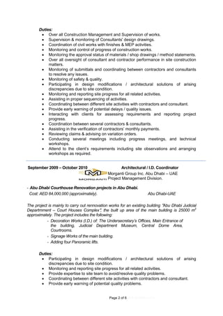 Page 2 of 6 (4.9.2016REV.01)
Duties:
 Over all Construction Management and Supervision of works.
 Supervision & monitoring of Consultants' design drawings.
 Coordination of civil works with finishes & MEP activities.
 Monitoring and control of progress of construction works.
 Monitoring the approval status of materials / shop drawings / method statements.
 Over all oversight of consultant and contractor performance in site construction
matters.
 Monitoring of submittals and coordinating between contractors and consultants
to resolve any issues.
 Monitoring of safety & quality.
 Participating in design modifications / architectural solutions of arising
discrepancies due to site condition.
 Monitoring and reporting site progress for all related activities.
 Assisting in proper sequencing of activities.
 Coordinating between different site activities with contractors and consultant.
 Provide early warning of potential delays / quality issues.
 Interacting with clients for assessing requirements and reporting project
progress.
 Coordination between several contractors & consultants.
 Assisting in the verification of contractors’ monthly payments.
 Reviewing claims & advising on variation orders.
 Conducting several meetings including progress meetings, and technical
workshops.
 Attend to the client’s requirements including site observations and arranging
workshops as required.
September 2009 – October 2010 Architectural / I.D. Coordinator
Morganti Group Inc. Abu Dhabi – UAE
Project Management Division.
- Abu Dhabi Courthouse Renovation projects in Abu Dhabi.
Cost: AED 84,000,000 (approximately). Abu Dhabi-UAE
The project is mainly to carry out rennovation works for an existing building "Abu Dhabi Judicial
Departmment – Court Houses Complex", the built up area of the main building is 25000 m2
approximately. The project includes the following:
- Decoration Works (I.D.) of: The Undersecretary’s Offices, Main Entrance of
the building, Judicial Department Museum, Central Dome Area,
Courtrooms.
- Signage Works of the main building.
- Adding four Panoramic lifts.
Duties:
 Participating in design modifications / architectural solutions of arising
discrepancies due to site condition.
 Monitoring and reporting site progress for all related activities.
 Provide expertise to site team to avoid/resolve quality problems.
 Coordinating between different site activities with contractors and consultant.
 Provide early warning of potential quality problems.
 