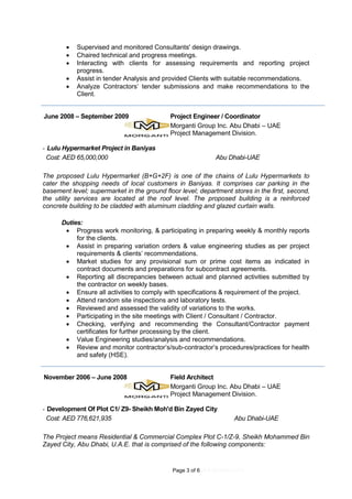 Page 3 of 6 (4.9.2016REV.01)
 Supervised and monitored Consultants' design drawings.
 Chaired technical and progress meetings.
 Interacting with clients for assessing requirements and reporting project
progress.
 Assist in tender Analysis and provided Clients with suitable recommendations.
 Analyze Contractors’ tender submissions and make recommendations to the
Client.
June 2008 – September 2009 Project Engineer / Coordinator
Morganti Group Inc. Abu Dhabi – UAE
Project Management Division.
- Lulu Hypermarket Project in Baniyas
Cost: AED 65,000,000 Abu Dhabi-UAE
The proposed Lulu Hypermarket (B+G+2F) is one of the chains of Lulu Hypermarkets to
cater the shopping needs of local customers in Baniyas. It comprises car parking in the
basement level; supermarket in the ground floor level; department stores in the first, second,
the utility services are located at the roof level. The proposed building is a reinforced
concrete building to be cladded with aluminum cladding and glazed curtain walls.
Duties:
 Progress work monitoring, & participating in preparing weekly & monthly reports
for the clients.
 Assist in preparing variation orders & value engineering studies as per project
requirements & clients’ recommendations.
 Market studies for any provisional sum or prime cost items as indicated in
contract documents and preparations for subcontract agreements.
 Reporting all discrepancies between actual and planned activities submitted by
the contractor on weekly bases.
 Ensure all activities to comply with specifications & requirement of the project.
 Attend random site inspections and laboratory tests.
 Reviewed and assessed the validity of variations to the works.
 Participating in the site meetings with Client / Consultant / Contractor.
 Checking, verifying and recommending the Consultant/Contractor payment
certificates for further processing by the client.
 Value Engineering studies/analysis and recommendations.
 Review and monitor contractor’s/sub-contractor’s procedures/practices for health
and safety (HSE).
November 2006 – June 2008 Field Architect
Morganti Group Inc. Abu Dhabi – UAE
Project Management Division.
- Development Of Plot C1/ Z9- Sheikh Moh'd Bin Zayed City
Cost: AED 776,621,935 Abu Dhabi-UAE
The Project means Residential & Commercial Complex Plot C-1/Z-9, Sheikh Mohammed Bin
Zayed City, Abu Dhabi, U.A.E. that is comprised of the following components:
 