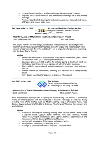Page 5 of 6 (4.9.2016REV.01)
 Updated the structural and architectural issued for construction drawings.
 Prepared the As-Built structural and architectural drawings for all the process
buildings.
 Produced coordinated drawings for external services, i.e. electrical duct banks,
GRP pipes and service water lines.
Feb. 2004 – March. 2006 Architectural Engineer  Design Section
Morganti Group Inc. Amman – Jordan
(A CCC Company)
- Wadi Ma’in, Zara and Mujib Water Treatment and Conveyance Project
Cost: US$125,000,000 Dead Sea-Jordan
This project includes the final design, construction and operation of a 53 MCM/yr water
treatment plant including desalination facilities, at least 6 large pump stations (each with a
capacity of approximately 1.5 m³/s) and about 41 km of large-diameter pipelines extending
from the Dead Sea to Amman.
Duties:
 Review and response to Subcontractor’s request for information (RFI), submit
site instruction forms (SDI) for design modifications.
 Developed plans and utility profiles for outside piping at treatment plant site.
Verified and coordinated process piping work with other utility crossings.
 Responsible for preparation of as built drawings for treatment plant and pump
stations.
 Provide support for construction, including E/M sections for all design related
issues.
 Verify design submittals for accuracy to Engineer (Consultant).
Jun. 2003 – Jan. 2004 Site Architect
Fanan International General Trading
& Contracting Est. Al-Sharg – Kuwait
- Construction of Kuwait National Petroleum Company Administration Building
Cost: Confidential. Mina Abdullah, Kuwait.
New Administration building with a capacity of approximately 150 offices, 2 conference
rooms, electrical substation with an overall area of 4000 m2
. The scope of work was mainly
including most of the finishes such as: Marble Flooring, Carpet, Decorative Paint, False
Ceiling, Gypsum Board Wall Partitions, External Weather-proof Painting, Ironmongery and
Workstations.
Duties:
 Supervision for fixing and installing finishing items such as: (False Ceiling / Tiles
& Gypsum Board, Gypsum Board Partitions, PVC tiles, Paintings, Access
Raised Floor, Carpet, Workstation, Steel Doors & Frames, Door Hardware and
Accessories, Marble Cladding / Mechanical Fixation.
 Involved with site work as QC engineer for finishing works.
 Managing and supervising for site daily works.
 In charge of coordination Client / Consultant / sub-contractors.
 