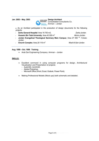 Page 6 of 6 (4.9.2016REV.01)
Jan. 2002 – May. 2003 Design Architect
Consolidated Consultants Co.
Amman – Jordan
 As an Architect participated in the production of design documents for the following
projects:
- Zarka General Hospital: Area 16 750 m2. Zarka-Jordan
- Hussein Bin Talal University: Area 42 000 m2
Ma’an-Jordan.
- Jordan Evangelical Theological Seminary Main Campus: Area 27 000 m2
. Fuhais-
Jordan
- Church Complex: Area 20 116 m2
Wadi Al-Seir-Jordan
Aug. 1999 – Oct. 1999 Training
 Arab Dar Engineering Company. Amman – Jordan
SKILLS:
 Excellent command in using computer programs for design, Architectural
Visualization and Presentation of projects:
- AutoCAD, ArchiCAD.
- Adobe Photoshop.
- Microsoft Office (Word, Excel, Outlook, Power Point).
 Making Professional Models (Mock-ups) both schematic and detailed.
 