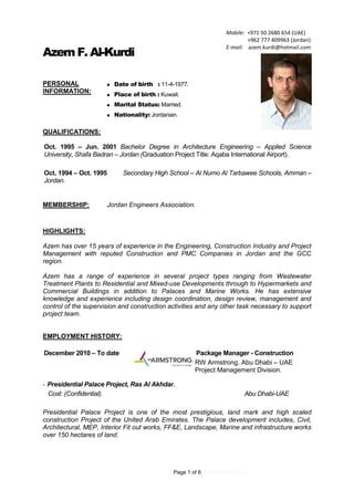 Page 1 of 6 (4.9.2016REV.01)
Azem F. Al-Kurdi
PERSONAL
INFORMATION:
 Date of birth : 11-4-1977.
 Place of birth : Kuwait.
 Marital Status: Married.
 Nationality: Jordanian.
QUALIFICATIONS:
Oct. 1995 – Jun. 2001 Bachelor Degree in Architecture Engineering – Applied Science
University, Shafa Badran – Jordan (Graduation Project Title: Aqaba International Airport).
Oct. 1994 – Oct. 1995 Secondary High School – Al Numo Al Tarbawee Schools, Amman –
Jordan.
MEMBERSHIP: Jordan Engineers Association.
HIGHLIGHTS:
Azem has over 15 years of experience in the Engineering, Construction Industry and Project
Management with reputed Construction and PMC Companies in Jordan and the GCC
region.
Azem has a range of experience in several project types ranging from Wastewater
Treatment Plants to Residential and Mixed-use Developments through to Hypermarkets and
Commercial Buildings in addition to Palaces and Marine Works. He has extensive
knowledge and experience including design coordination, design review, management and
control of the supervision and construction activities and any other task necessary to support
project team.
EMPLOYMENT HISTORY:
December 2010 – To date Package Manager - Construction
RW Armstrong. Abu Dhabi – UAE
Project Management Division.
- Presidential Palace Project, Ras Al Akhdar.
Cost: (Confidential). Abu Dhabi-UAE
Presidential Palace Project is one of the most prestigious, land mark and high scaled
construction Project of the United Arab Emirates. The Palace development includes, Civil,
Architectural, MEP, Interior Fit out works, FF&E, Landscape, Marine and infrastructure works
over 150 hectares of land.
Mobile: +971 50 2680 654 (UAE)
+962 777 409963 (Jordan)
E-mail: azem.kurdi@hotmail.com
 