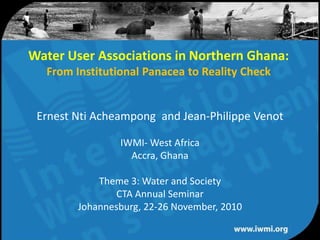 Water User Associations in Northern Ghana:From Institutional Panacea to Reality Check  Ernest Nti Acheampong  and Jean-Philippe Venot IWMI- West Africa Accra, Ghana Theme 3: Water and Society CTA Annual Seminar Johannesburg, 22-26 November, 2010 