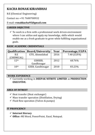 KACHA RONAK KIRANBHAI
B.E (Chemical Engineering)
Contact no:-+91 7600708932
E-mail:-ronakkacha95@gmail.com
CAREER OBJECTIVE
 To work in a firm with a professional work driven environment
where I can utilize and apply my knowledge, skills which would
enable me as a fresh graduate to grow while fulfilling organizational
goals.
BASIC ACADEMIC CREDENTIALS
Qualification Board/University Year Percentage/CGPA
B.E
(CHEMICAL)
GTU, Ahmedabad 2016 7.48 (CGPA)
12th GSHSEB,
Gandhinagar
2012 68.76%
10th GSEB, Gandhinagar 2010 83.23%
 Currently working in DEEPAK NITRITE LIMITED as PRODUCTION
EXECUTIVE.
AREA OF INTREST
 Heat transfer (Heat exchanger)
 Mass transfer operation (Distillation, Drying)
 Fluid flow operation (Valves & pumps)
IT PROFICIENCY
 Internet literacy
 Office:-MS Word, PowerPoint, Excel, Notepad.
WORK EXPERIENCE
 