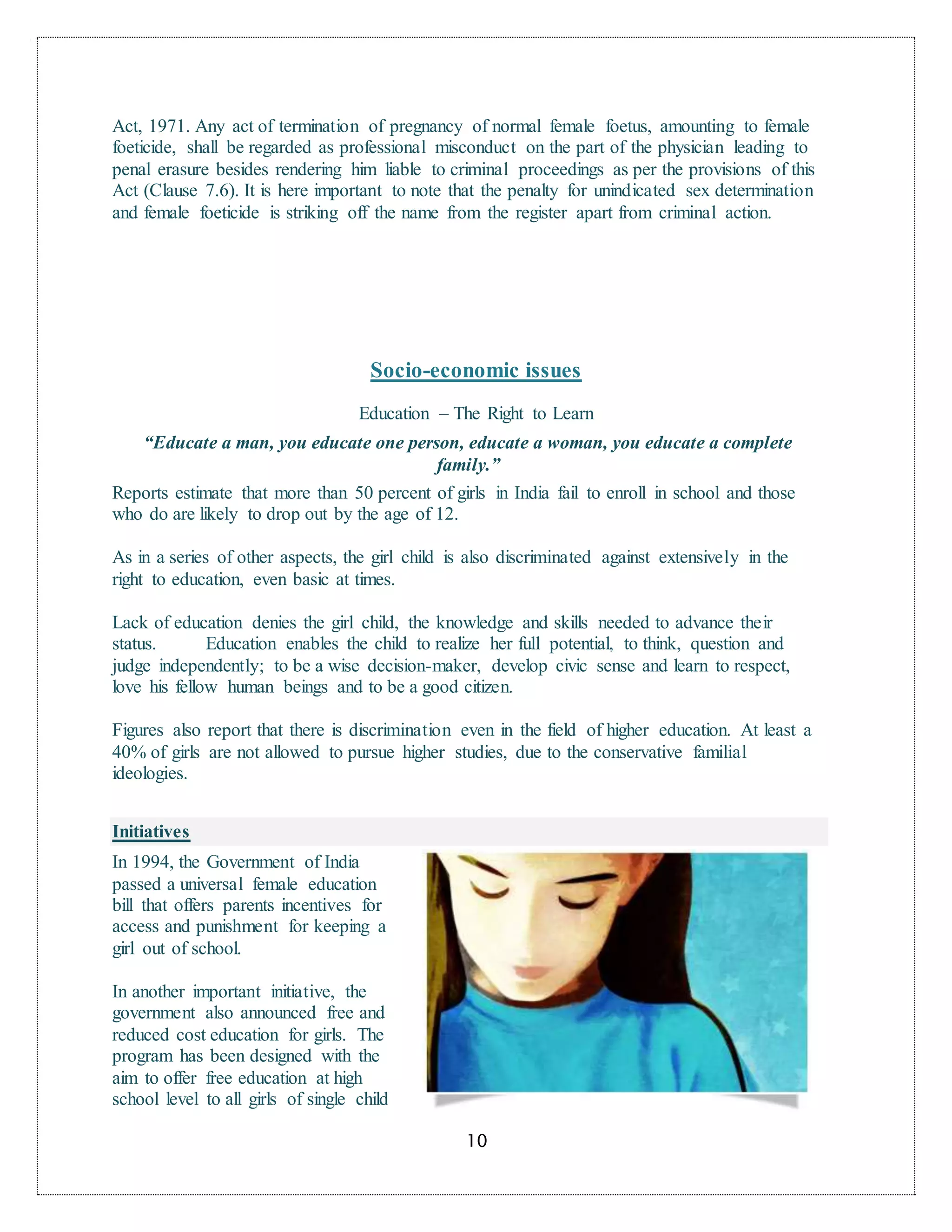 10
Act, 1971. Any act of termination of pregnancy of normal female foetus, amounting to female
foeticide, shall be regarded as professional misconduct on the part of the physician leading to
penal erasure besides rendering him liable to criminal proceedings as per the provisions of this
Act (Clause 7.6). It is here important to note that the penalty for unindicated sex determination
and female foeticide is striking off the name from the register apart from criminal action.
Socio-economic issues
Education – The Right to Learn
“Educate a man, you educate one person, educate a woman, you educate a complete
family.”
Reports estimate that more than 50 percent of girls in India fail to enroll in school and those
who do are likely to drop out by the age of 12.
As in a series of other aspects, the girl child is also discriminated against extensively in the
right to education, even basic at times.
Lack of education denies the girl child, the knowledge and skills needed to advance their
status. Education enables the child to realize her full potential, to think, question and
judge independently; to be a wise decision-maker, develop civic sense and learn to respect,
love his fellow human beings and to be a good citizen.
Figures also report that there is discrimination even in the field of higher education. At least a
40% of girls are not allowed to pursue higher studies, due to the conservative familial
ideologies.
Initiatives
In 1994, the Government of India
passed a universal female education
bill that offers parents incentives for
access and punishment for keeping a
girl out of school.
In another important initiative, the
government also announced free and
reduced cost education for girls. The
program has been designed with the
aim to offer free education at high
school level to all girls of single child
 