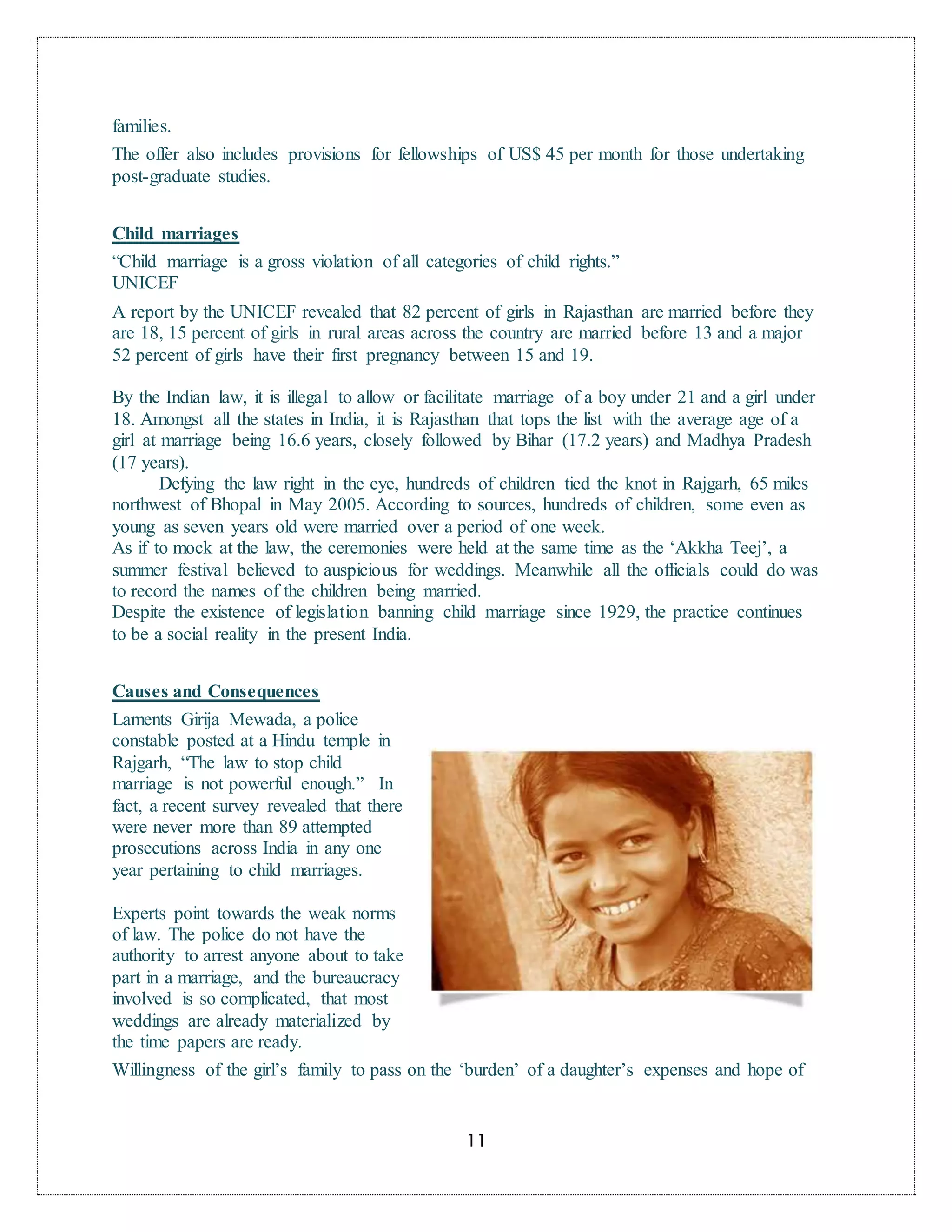 11
families.
The offer also includes provisions for fellowships of US$ 45 per month for those undertaking
post-graduate studies.
Child marriages
“Child marriage is a gross violation of all categories of child rights.”
UNICEF
A report by the UNICEF revealed that 82 percent of girls in Rajasthan are married before they
are 18, 15 percent of girls in rural areas across the country are married before 13 and a major
52 percent of girls have their first pregnancy between 15 and 19.
By the Indian law, it is illegal to allow or facilitate marriage of a boy under 21 and a girl under
18. Amongst all the states in India, it is Rajasthan that tops the list with the average age of a
girl at marriage being 16.6 years, closely followed by Bihar (17.2 years) and Madhya Pradesh
(17 years).
Defying the law right in the eye, hundreds of children tied the knot in Rajgarh, 65 miles
northwest of Bhopal in May 2005. According to sources, hundreds of children, some even as
young as seven years old were married over a period of one week.
As if to mock at the law, the ceremonies were held at the same time as the ‘Akkha Teej’, a
summer festival believed to auspicious for weddings. Meanwhile all the officials could do was
to record the names of the children being married.
Despite the existence of legislation banning child marriage since 1929, the practice continues
to be a social reality in the present India.
Causes and Consequences
Laments Girija Mewada, a police
constable posted at a Hindu temple in
Rajgarh, “The law to stop child
marriage is not powerful enough.” In
fact, a recent survey revealed that there
were never more than 89 attempted
prosecutions across India in any one
year pertaining to child marriages.
Experts point towards the weak norms
of law. The police do not have the
authority to arrest anyone about to take
part in a marriage, and the bureaucracy
involved is so complicated, that most
weddings are already materialized by
the time papers are ready.
Willingness of the girl’s family to pass on the ‘burden’ of a daughter’s expenses and hope of
 