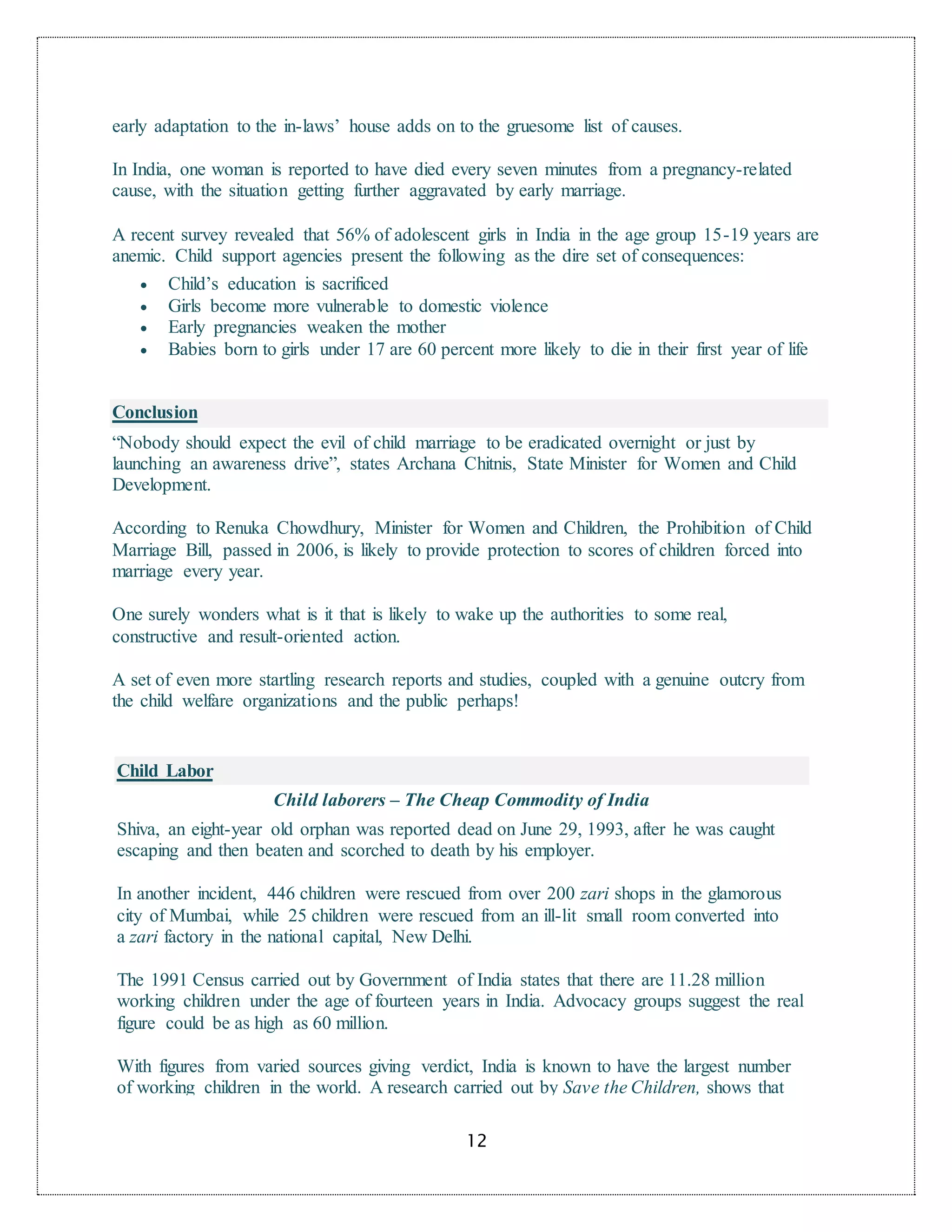 12
early adaptation to the in-laws’ house adds on to the gruesome list of causes.
In India, one woman is reported to have died every seven minutes from a pregnancy-related
cause, with the situation getting further aggravated by early marriage.
A recent survey revealed that 56% of adolescent girls in India in the age group 15-19 years are
anemic. Child support agencies present the following as the dire set of consequences:
 Child’s education is sacrificed
 Girls become more vulnerable to domestic violence
 Early pregnancies weaken the mother
 Babies born to girls under 17 are 60 percent more likely to die in their first year of life
Conclusion
“Nobody should expect the evil of child marriage to be eradicated overnight or just by
launching an awareness drive”, states Archana Chitnis, State Minister for Women and Child
Development.
According to Renuka Chowdhury, Minister for Women and Children, the Prohibition of Child
Marriage Bill, passed in 2006, is likely to provide protection to scores of children forced into
marriage every year.
One surely wonders what is it that is likely to wake up the authorities to some real,
constructive and result-oriented action.
A set of even more startling research reports and studies, coupled with a genuine outcry from
the child welfare organizations and the public perhaps!
Child Labor
Child laborers – The Cheap Commodity of India
Shiva, an eight-year old orphan was reported dead on June 29, 1993, after he was caught
escaping and then beaten and scorched to death by his employer.
In another incident, 446 children were rescued from over 200 zari shops in the glamorous
city of Mumbai, while 25 children were rescued from an ill-lit small room converted into
a zari factory in the national capital, New Delhi.
The 1991 Census carried out by Government of India states that there are 11.28 million
working children under the age of fourteen years in India. Advocacy groups suggest the real
figure could be as high as 60 million.
With figures from varied sources giving verdict, India is known to have the largest number
of working children in the world. A research carried out by Save the Children, shows that
 