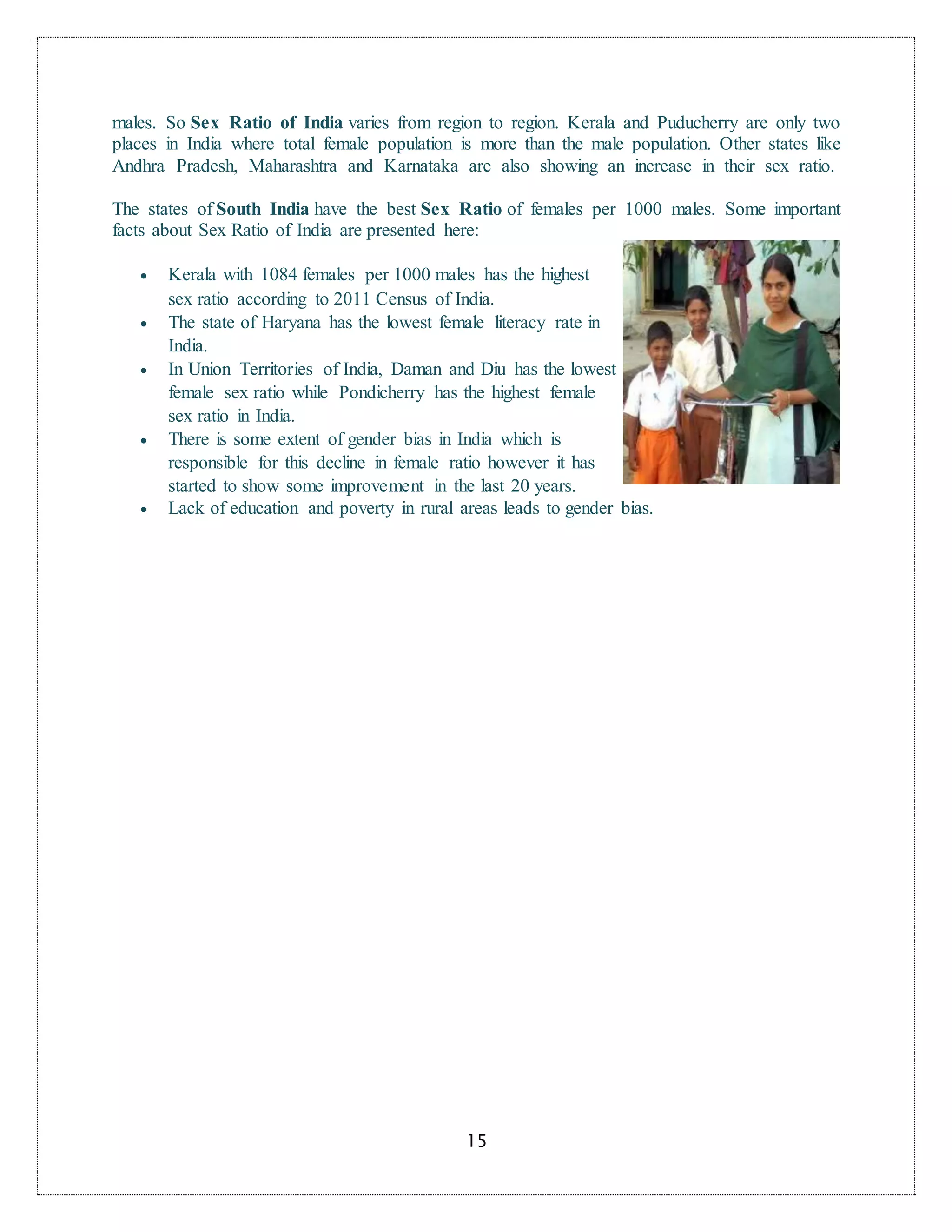 15
males. So Sex Ratio of India varies from region to region. Kerala and Puducherry are only two
places in India where total female population is more than the male population. Other states like
Andhra Pradesh, Maharashtra and Karnataka are also showing an increase in their sex ratio.
The states of South India have the best Sex Ratio of females per 1000 males. Some important
facts about Sex Ratio of India are presented here:
 Kerala with 1084 females per 1000 males has the highest
sex ratio according to 2011 Census of India.
 The state of Haryana has the lowest female literacy rate in
India.
 In Union Territories of India, Daman and Diu has the lowest
female sex ratio while Pondicherry has the highest female
sex ratio in India.
 There is some extent of gender bias in India which is
responsible for this decline in female ratio however it has
started to show some improvement in the last 20 years.
 Lack of education and poverty in rural areas leads to gender bias.
 