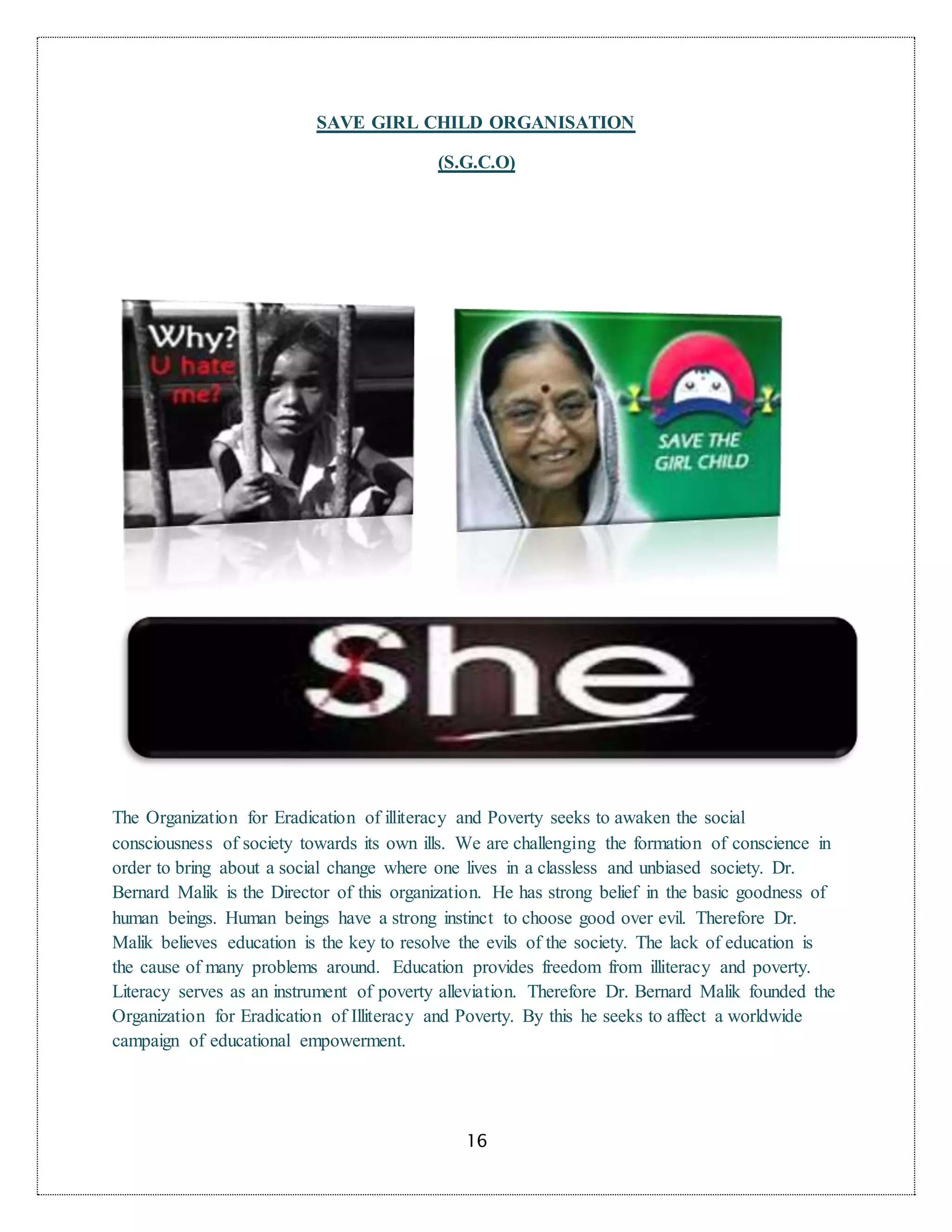 16
SAVE GIRL CHILD ORGANISATION
(S.G.C.O)
The Organization for Eradication of illiteracy and Poverty seeks to awaken the social
consciousness of society towards its own ills. We are challenging the formation of conscience in
order to bring about a social change where one lives in a classless and unbiased society. Dr.
Bernard Malik is the Director of this organization. He has strong belief in the basic goodness of
human beings. Human beings have a strong instinct to choose good over evil. Therefore Dr.
Malik believes education is the key to resolve the evils of the society. The lack of education is
the cause of many problems around. Education provides freedom from illiteracy and poverty.
Literacy serves as an instrument of poverty alleviation. Therefore Dr. Bernard Malik founded the
Organization for Eradication of Illiteracy and Poverty. By this he seeks to affect a worldwide
campaign of educational empowerment.
 