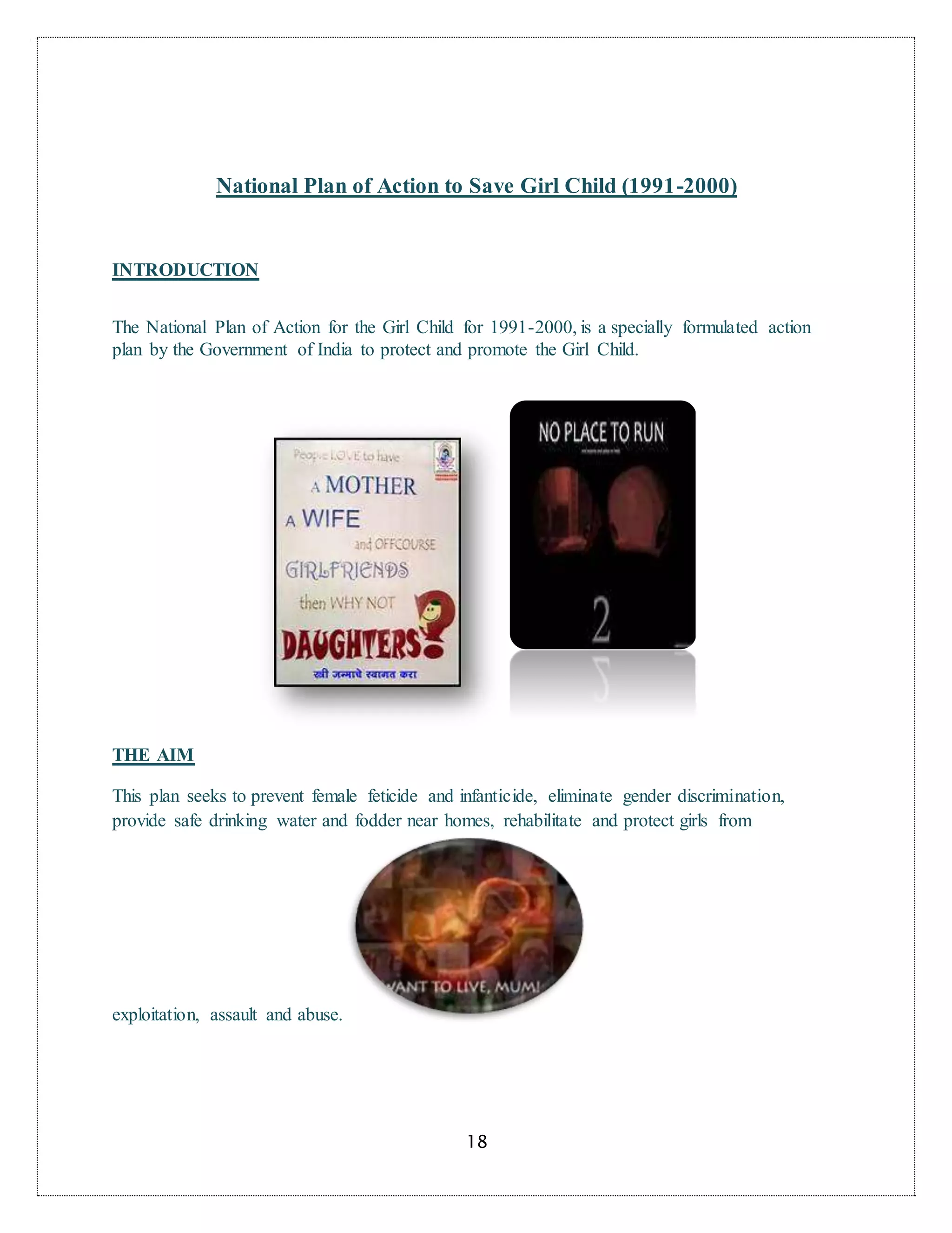 18
National Plan of Action to Save Girl Child (1991-2000)
INTRODUCTION
The National Plan of Action for the Girl Child for 1991-2000, is a specially formulated action
plan by the Government of India to protect and promote the Girl Child.
THE AIM
This plan seeks to prevent female feticide and infanticide, eliminate gender discrimination,
provide safe drinking water and fodder near homes, rehabilitate and protect girls from
exploitation, assault and abuse.
 