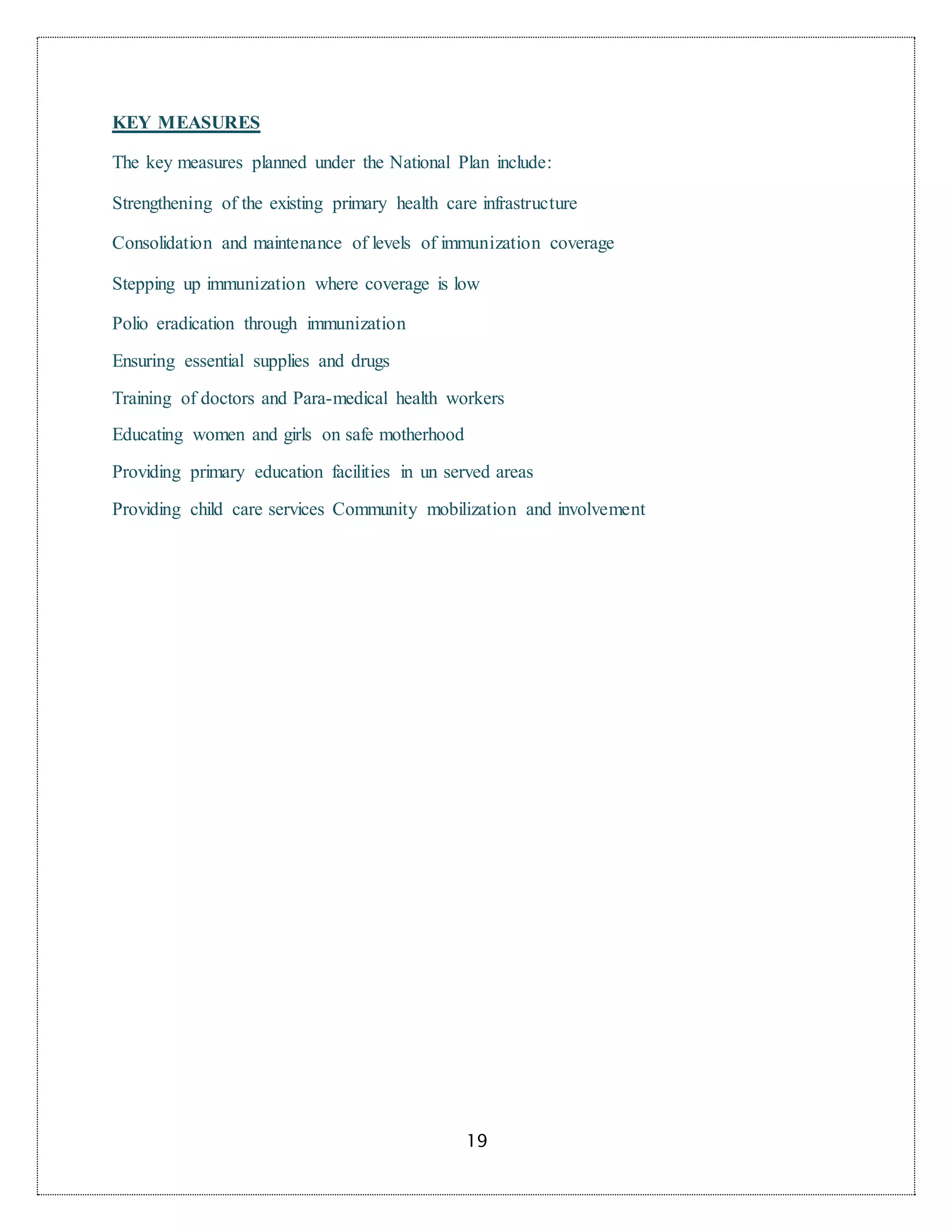 19
KEY MEASURES
The key measures planned under the National Plan include:
Strengthening of the existing primary health care infrastructure
Consolidation and maintenance of levels of immunization coverage
Stepping up immunization where coverage is low
Polio eradication through immunization
Ensuring essential supplies and drugs
Training of doctors and Para-medical health workers
Educating women and girls on safe motherhood
Providing primary education facilities in un served areas
Providing child care services Community mobilization and involvement
 