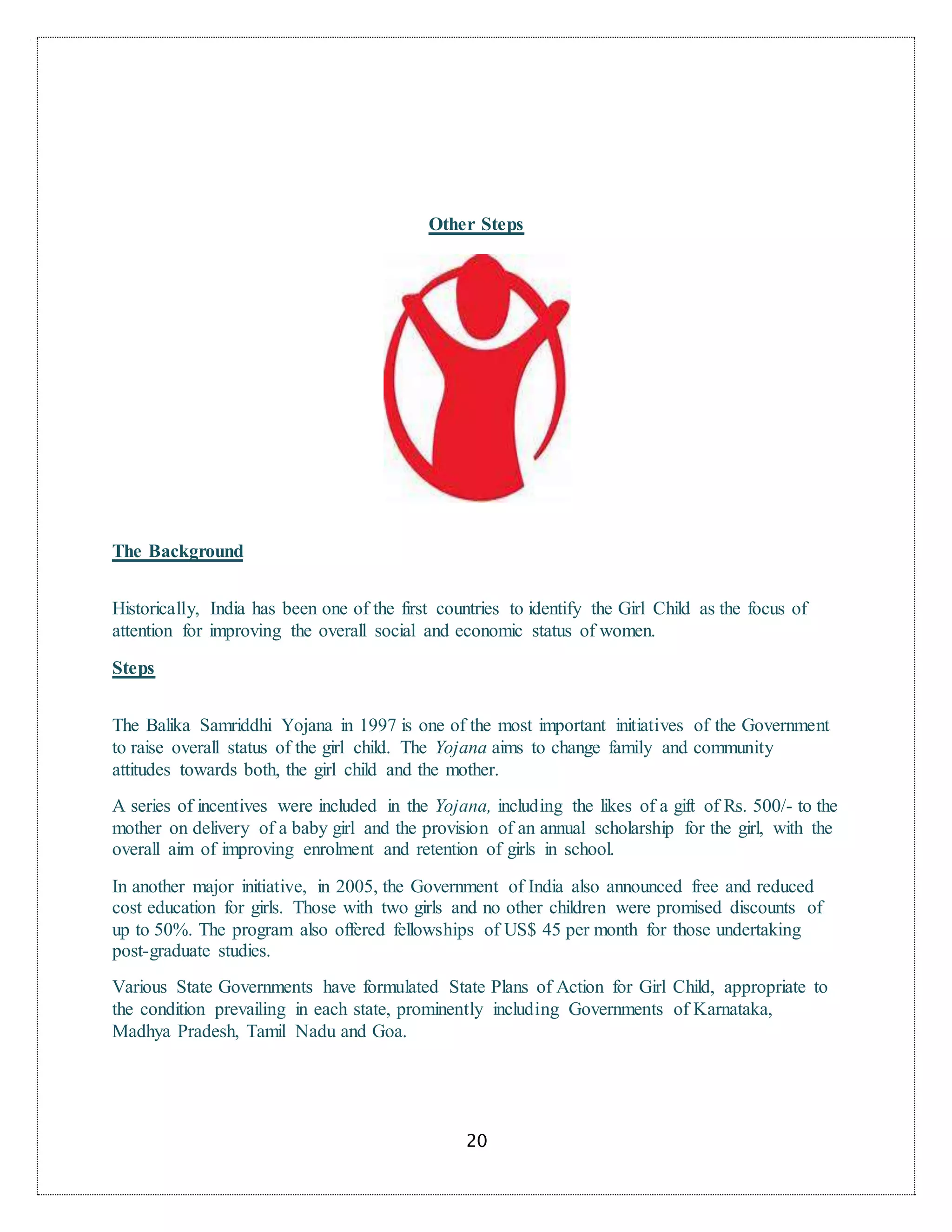 20
Other Steps
The Background
Historically, India has been one of the first countries to identify the Girl Child as the focus of
attention for improving the overall social and economic status of women.
Steps
The Balika Samriddhi Yojana in 1997 is one of the most important initiatives of the Government
to raise overall status of the girl child. The Yojana aims to change family and community
attitudes towards both, the girl child and the mother.
A series of incentives were included in the Yojana, including the likes of a gift of Rs. 500/- to the
mother on delivery of a baby girl and the provision of an annual scholarship for the girl, with the
overall aim of improving enrolment and retention of girls in school.
In another major initiative, in 2005, the Government of India also announced free and reduced
cost education for girls. Those with two girls and no other children were promised discounts of
up to 50%. The program also offered fellowships of US$ 45 per month for those undertaking
post-graduate studies.
Various State Governments have formulated State Plans of Action for Girl Child, appropriate to
the condition prevailing in each state, prominently including Governments of Karnataka,
Madhya Pradesh, Tamil Nadu and Goa.
 
