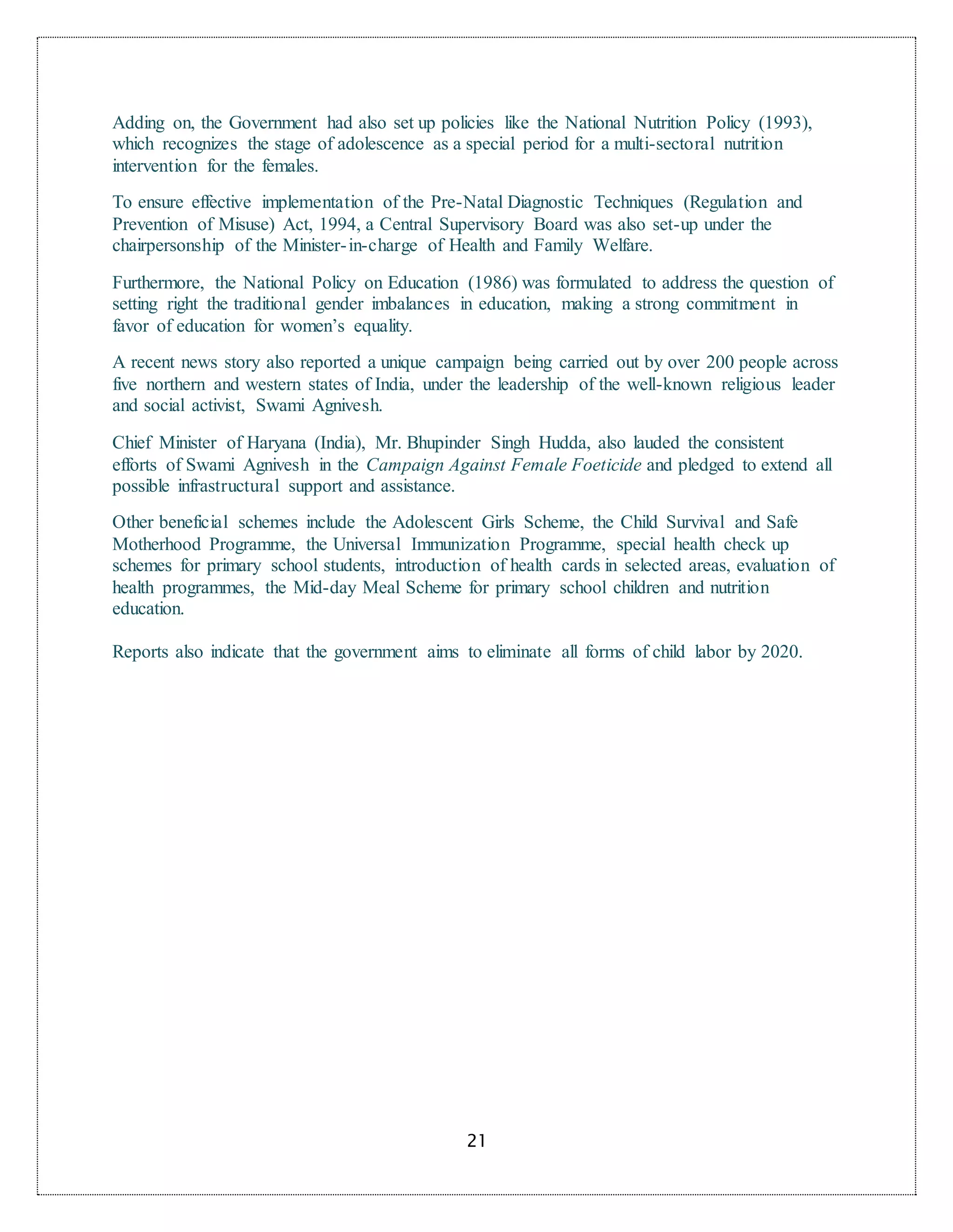 21
Adding on, the Government had also set up policies like the National Nutrition Policy (1993),
which recognizes the stage of adolescence as a special period for a multi-sectoral nutrition
intervention for the females.
To ensure effective implementation of the Pre-Natal Diagnostic Techniques (Regulation and
Prevention of Misuse) Act, 1994, a Central Supervisory Board was also set-up under the
chairpersonship of the Minister-in-charge of Health and Family Welfare.
Furthermore, the National Policy on Education (1986) was formulated to address the question of
setting right the traditional gender imbalances in education, making a strong commitment in
favor of education for women’s equality.
A recent news story also reported a unique campaign being carried out by over 200 people across
five northern and western states of India, under the leadership of the well-known religious leader
and social activist, Swami Agnivesh.
Chief Minister of Haryana (India), Mr. Bhupinder Singh Hudda, also lauded the consistent
efforts of Swami Agnivesh in the Campaign Against Female Foeticide and pledged to extend all
possible infrastructural support and assistance.
Other beneficial schemes include the Adolescent Girls Scheme, the Child Survival and Safe
Motherhood Programme, the Universal Immunization Programme, special health check up
schemes for primary school students, introduction of health cards in selected areas, evaluation of
health programmes, the Mid-day Meal Scheme for primary school children and nutrition
education.
Reports also indicate that the government aims to eliminate all forms of child labor by 2020.
 