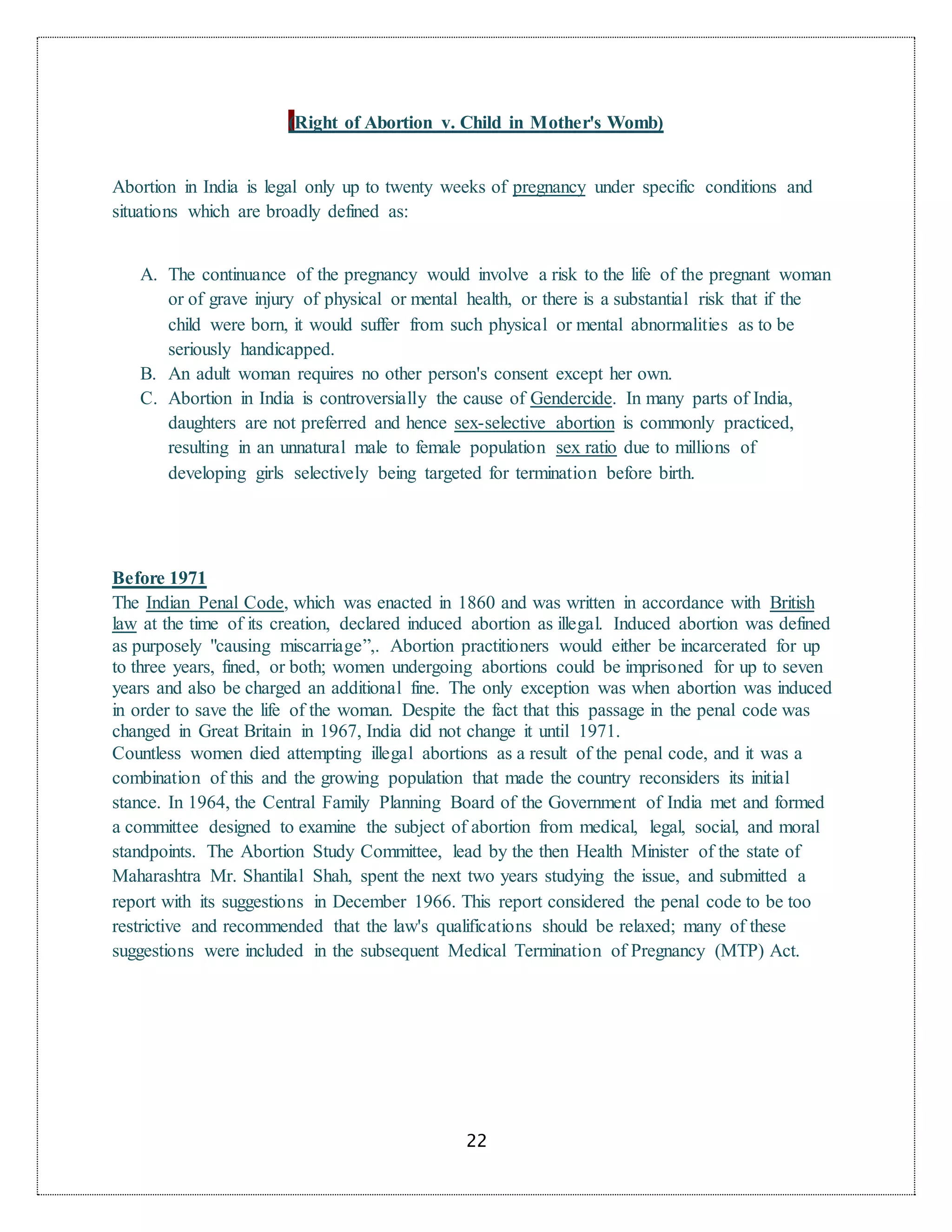 22
(Right of Abortion v. Child in Mother's Womb)
Abortion in India is legal only up to twenty weeks of pregnancy under specific conditions and
situations which are broadly defined as:
A. The continuance of the pregnancy would involve a risk to the life of the pregnant woman
or of grave injury of physical or mental health, or there is a substantial risk that if the
child were born, it would suffer from such physical or mental abnormalities as to be
seriously handicapped.
B. An adult woman requires no other person's consent except her own.
C. Abortion in India is controversially the cause of Gendercide. In many parts of India,
daughters are not preferred and hence sex-selective abortion is commonly practiced,
resulting in an unnatural male to female population sex ratio due to millions of
developing girls selectively being targeted for termination before birth.
Before 1971
The Indian Penal Code, which was enacted in 1860 and was written in accordance with British
law at the time of its creation, declared induced abortion as illegal. Induced abortion was defined
as purposely "causing miscarriage”,. Abortion practitioners would either be incarcerated for up
to three years, fined, or both; women undergoing abortions could be imprisoned for up to seven
years and also be charged an additional fine. The only exception was when abortion was induced
in order to save the life of the woman. Despite the fact that this passage in the penal code was
changed in Great Britain in 1967, India did not change it until 1971.
Countless women died attempting illegal abortions as a result of the penal code, and it was a
combination of this and the growing population that made the country reconsiders its initial
stance. In 1964, the Central Family Planning Board of the Government of India met and formed
a committee designed to examine the subject of abortion from medical, legal, social, and moral
standpoints. The Abortion Study Committee, lead by the then Health Minister of the state of
Maharashtra Mr. Shantilal Shah, spent the next two years studying the issue, and submitted a
report with its suggestions in December 1966. This report considered the penal code to be too
restrictive and recommended that the law's qualifications should be relaxed; many of these
suggestions were included in the subsequent Medical Termination of Pregnancy (MTP) Act.
 