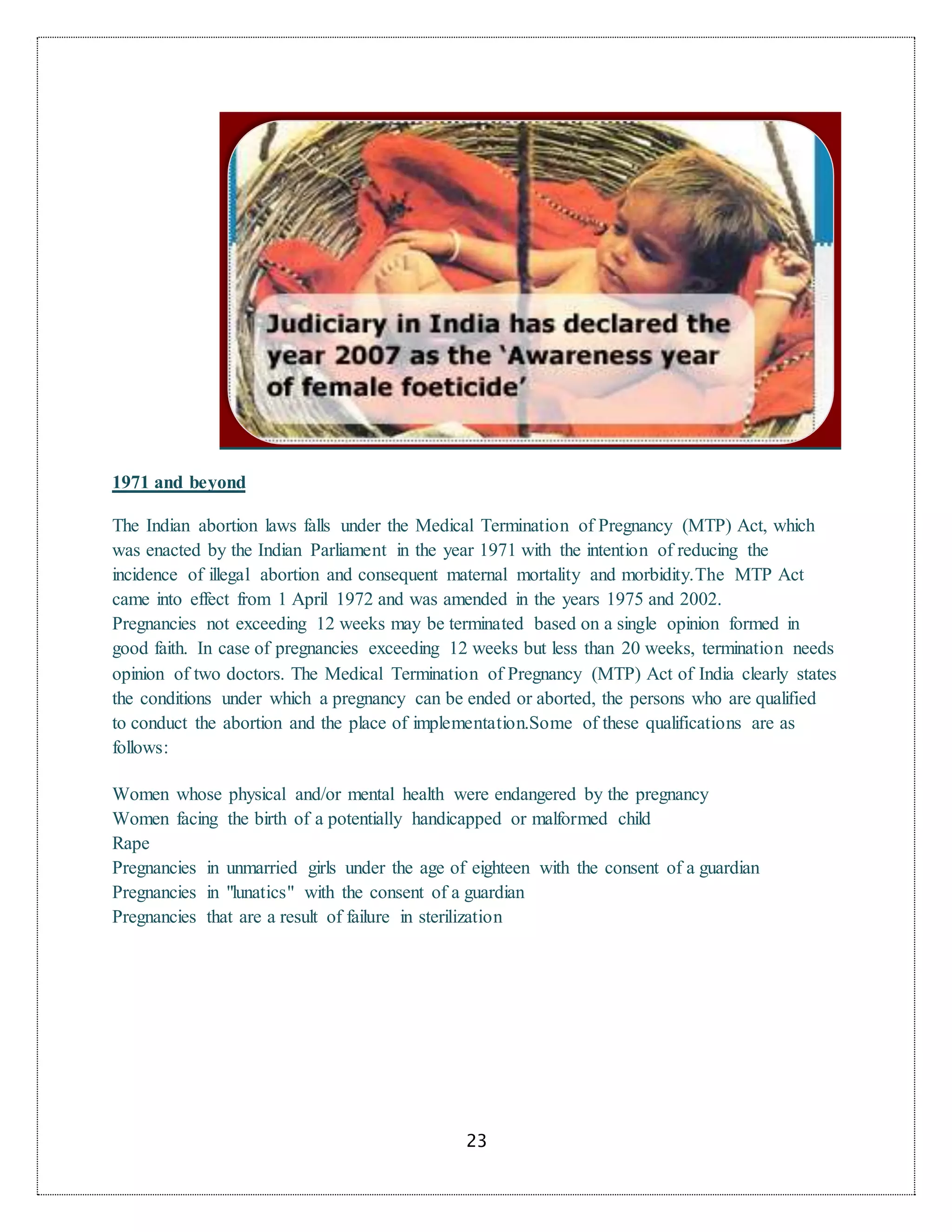 23
1971 and beyond
The Indian abortion laws falls under the Medical Termination of Pregnancy (MTP) Act, which
was enacted by the Indian Parliament in the year 1971 with the intention of reducing the
incidence of illegal abortion and consequent maternal mortality and morbidity.The MTP Act
came into effect from 1 April 1972 and was amended in the years 1975 and 2002.
Pregnancies not exceeding 12 weeks may be terminated based on a single opinion formed in
good faith. In case of pregnancies exceeding 12 weeks but less than 20 weeks, termination needs
opinion of two doctors. The Medical Termination of Pregnancy (MTP) Act of India clearly states
the conditions under which a pregnancy can be ended or aborted, the persons who are qualified
to conduct the abortion and the place of implementation.Some of these qualifications are as
follows:
Women whose physical and/or mental health were endangered by the pregnancy
Women facing the birth of a potentially handicapped or malformed child
Rape
Pregnancies in unmarried girls under the age of eighteen with the consent of a guardian
Pregnancies in "lunatics" with the consent of a guardian
Pregnancies that are a result of failure in sterilization
 