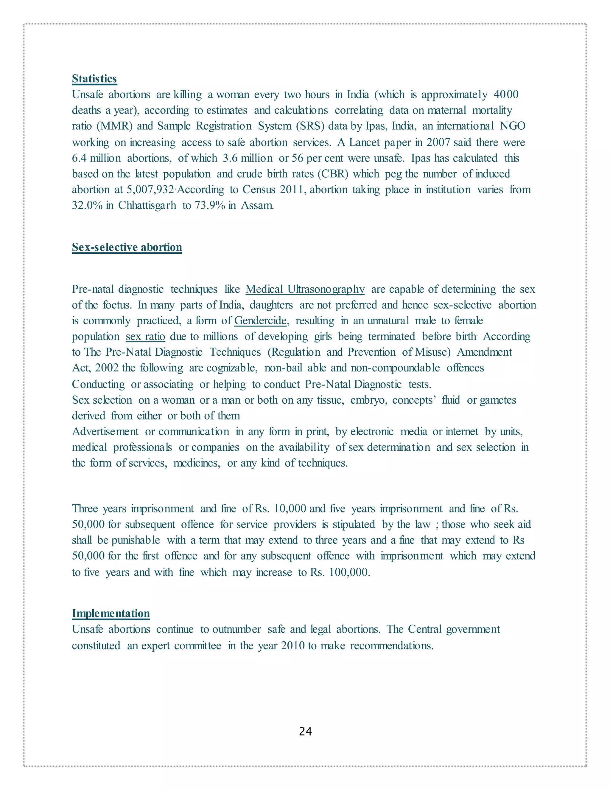 24
Statistics
Unsafe abortions are killing a woman every two hours in India (which is approximately 4000
deaths a year), according to estimates and calculations correlating data on maternal mortality
ratio (MMR) and Sample Registration System (SRS) data by Ipas, India, an international NGO
working on increasing access to safe abortion services. A Lancet paper in 2007 said there were
6.4 million abortions, of which 3.6 million or 56 per cent were unsafe. Ipas has calculated this
based on the latest population and crude birth rates (CBR) which peg the number of induced
abortion at 5,007,932.According to Census 2011, abortion taking place in institution varies from
32.0% in Chhattisgarh to 73.9% in Assam.
Sex-selective abortion
Pre-natal diagnostic techniques like Medical Ultrasonography are capable of determining the sex
of the foetus. In many parts of India, daughters are not preferred and hence sex-selective abortion
is commonly practiced, a form of Gendercide, resulting in an unnatural male to female
population sex ratio due to millions of developing girls being terminated before birth. According
to The Pre-Natal Diagnostic Techniques (Regulation and Prevention of Misuse) Amendment
Act, 2002 the following are cognizable, non-bail able and non-compoundable offences
Conducting or associating or helping to conduct Pre-Natal Diagnostic tests.
Sex selection on a woman or a man or both on any tissue, embryo, concepts’ fluid or gametes
derived from either or both of them
Advertisement or communication in any form in print, by electronic media or internet by units,
medical professionals or companies on the availability of sex determination and sex selection in
the form of services, medicines, or any kind of techniques.
Three years imprisonment and fine of Rs. 10,000 and five years imprisonment and fine of Rs.
50,000 for subsequent offence for service providers is stipulated by the law ; those who seek aid
shall be punishable with a term that may extend to three years and a fine that may extend to Rs
50,000 for the first offence and for any subsequent offence with imprisonment which may extend
to five years and with fine which may increase to Rs. 100,000.
Implementation
Unsafe abortions continue to outnumber safe and legal abortions. The Central government
constituted an expert committee in the year 2010 to make recommendations.
 
