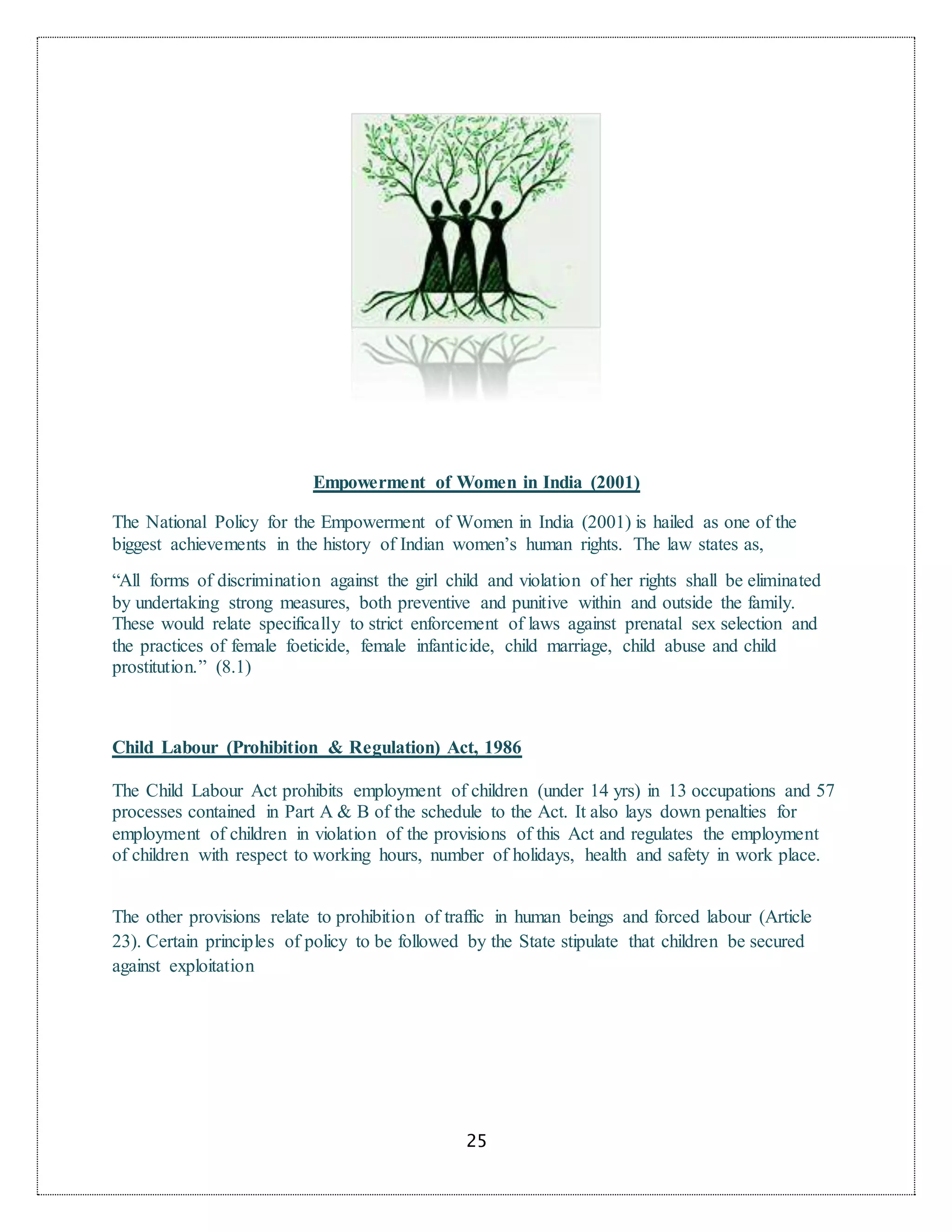 25
Empowerment of Women in India (2001)
The National Policy for the Empowerment of Women in India (2001) is hailed as one of the
biggest achievements in the history of Indian women’s human rights. The law states as,
“All forms of discrimination against the girl child and violation of her rights shall be eliminated
by undertaking strong measures, both preventive and punitive within and outside the family.
These would relate specifically to strict enforcement of laws against prenatal sex selection and
the practices of female foeticide, female infanticide, child marriage, child abuse and child
prostitution.” (8.1)
Child Labour (Prohibition & Regulation) Act, 1986
The Child Labour Act prohibits employment of children (under 14 yrs) in 13 occupations and 57
processes contained in Part A & B of the schedule to the Act. It also lays down penalties for
employment of children in violation of the provisions of this Act and regulates the employment
of children with respect to working hours, number of holidays, health and safety in work place.
The other provisions relate to prohibition of traffic in human beings and forced labour (Article
23). Certain principles of policy to be followed by the State stipulate that children be secured
against exploitation
 