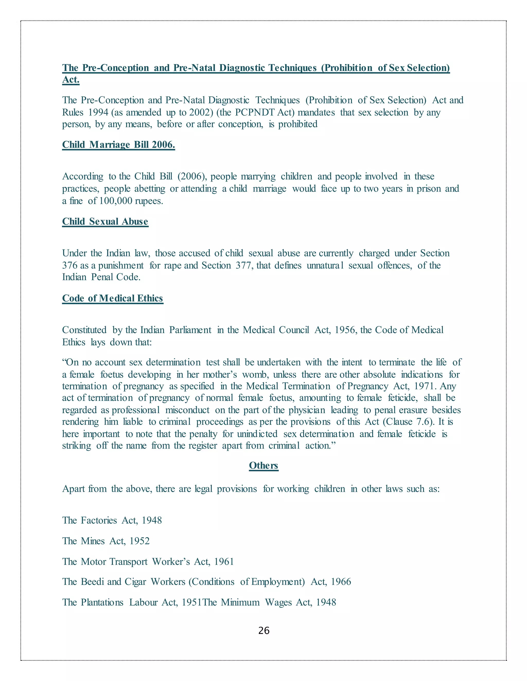 26
The Pre-Conception and Pre-Natal Diagnostic Techniques (Prohibition of Sex Selection)
Act.
The Pre-Conception and Pre-Natal Diagnostic Techniques (Prohibition of Sex Selection) Act and
Rules 1994 (as amended up to 2002) (the PCPNDT Act) mandates that sex selection by any
person, by any means, before or after conception, is prohibited
Child Marriage Bill 2006.
According to the Child Bill (2006), people marrying children and people involved in these
practices, people abetting or attending a child marriage would face up to two years in prison and
a fine of 100,000 rupees.
Child Sexual Abuse
Under the Indian law, those accused of child sexual abuse are currently charged under Section
376 as a punishment for rape and Section 377, that defines unnatural sexual offences, of the
Indian Penal Code.
Code of Medical Ethics
Constituted by the Indian Parliament in the Medical Council Act, 1956, the Code of Medical
Ethics lays down that:
“On no account sex determination test shall be undertaken with the intent to terminate the life of
a female foetus developing in her mother’s womb, unless there are other absolute indications for
termination of pregnancy as specified in the Medical Termination of Pregnancy Act, 1971. Any
act of termination of pregnancy of normal female foetus, amounting to female feticide, shall be
regarded as professional misconduct on the part of the physician leading to penal erasure besides
rendering him liable to criminal proceedings as per the provisions of this Act (Clause 7.6). It is
here important to note that the penalty for unindicted sex determination and female feticide is
striking off the name from the register apart from criminal action.”
Others
Apart from the above, there are legal provisions for working children in other laws such as:
The Factories Act, 1948
The Mines Act, 1952
The Motor Transport Worker’s Act, 1961
The Beedi and Cigar Workers (Conditions of Employment) Act, 1966
The Plantations Labour Act, 1951The Minimum Wages Act, 1948
 