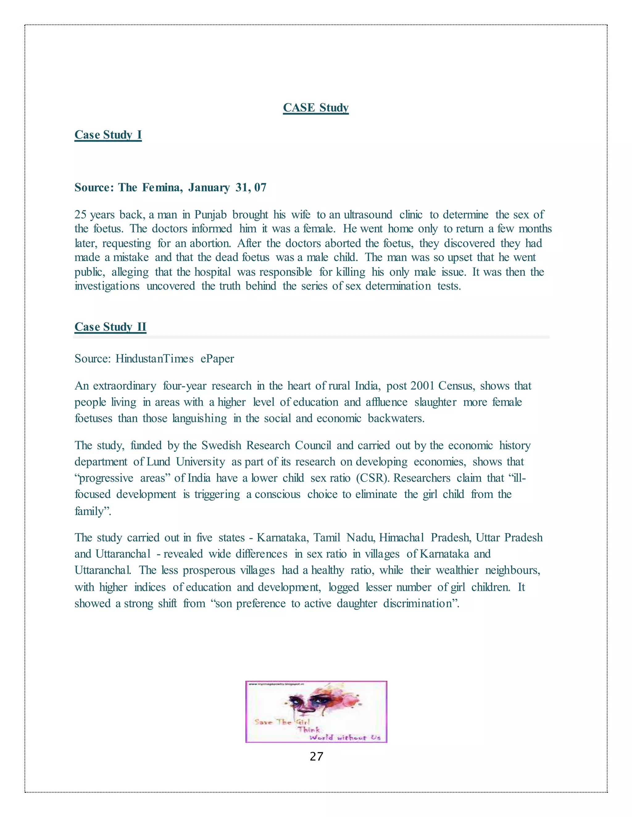 27
CASE Study
Case Study I
Source: The Femina, January 31, 07
25 years back, a man in Punjab brought his wife to an ultrasound clinic to determine the sex of
the foetus. The doctors informed him it was a female. He went home only to return a few months
later, requesting for an abortion. After the doctors aborted the foetus, they discovered they had
made a mistake and that the dead foetus was a male child. The man was so upset that he went
public, alleging that the hospital was responsible for killing his only male issue. It was then the
investigations uncovered the truth behind the series of sex determination tests.
Case Study II
Source: HindustanTimes ePaper
An extraordinary four-year research in the heart of rural India, post 2001 Census, shows that
people living in areas with a higher level of education and affluence slaughter more female
foetuses than those languishing in the social and economic backwaters.
The study, funded by the Swedish Research Council and carried out by the economic history
department of Lund University as part of its research on developing economies, shows that
“progressive areas” of India have a lower child sex ratio (CSR). Researchers claim that “ill-
focused development is triggering a conscious choice to eliminate the girl child from the
family”.
The study carried out in five states - Karnataka, Tamil Nadu, Himachal Pradesh, Uttar Pradesh
and Uttaranchal - revealed wide differences in sex ratio in villages of Karnataka and
Uttaranchal. The less prosperous villages had a healthy ratio, while their wealthier neighbours,
with higher indices of education and development, logged lesser number of girl children. It
showed a strong shift from “son preference to active daughter discrimination”.
 