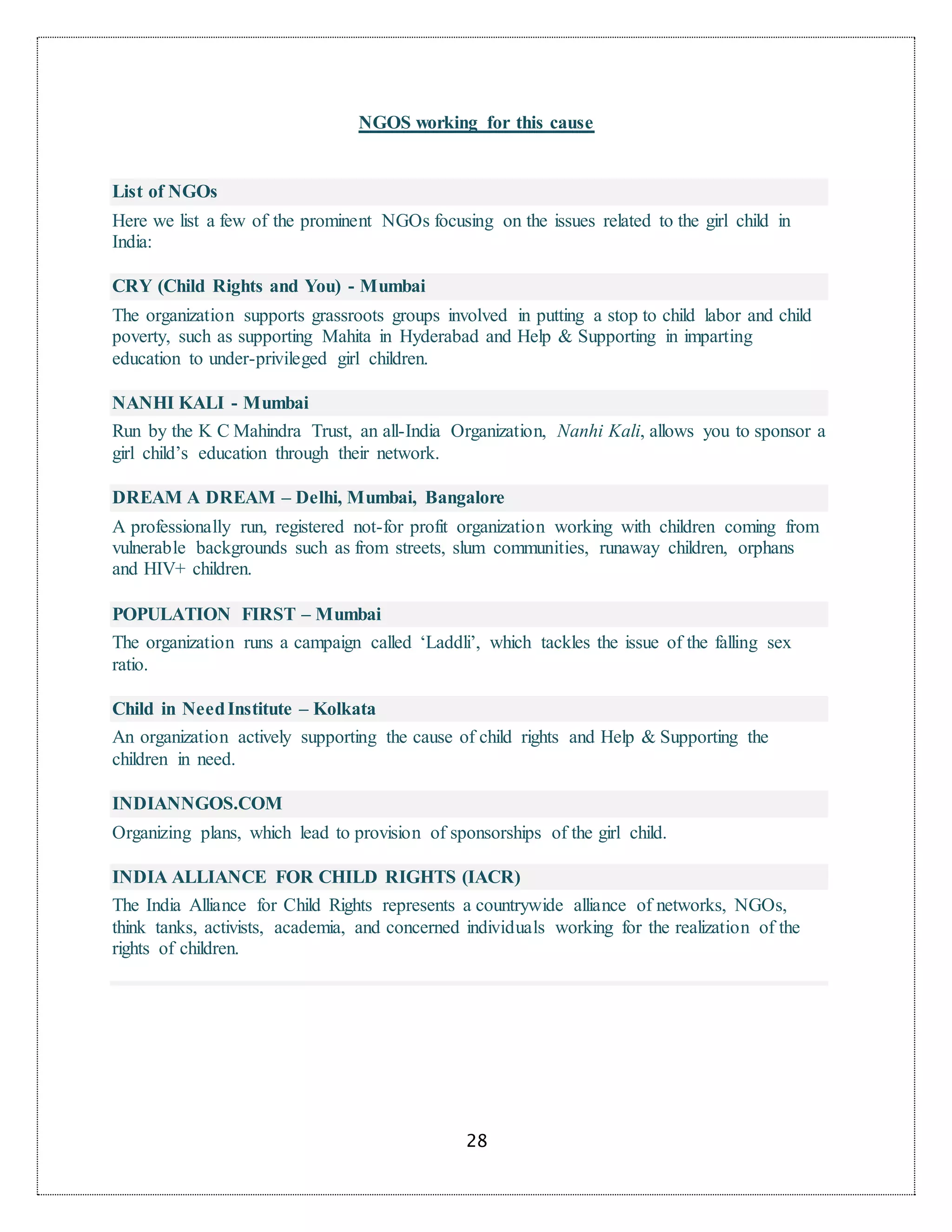 28
NGOS working for this cause
List of NGOs
Here we list a few of the prominent NGOs focusing on the issues related to the girl child in
India:
CRY (Child Rights and You) - Mumbai
The organization supports grassroots groups involved in putting a stop to child labor and child
poverty, such as supporting Mahita in Hyderabad and Help & Supporting in imparting
education to under-privileged girl children.
NANHI KALI - Mumbai
Run by the K C Mahindra Trust, an all-India Organization, Nanhi Kali, allows you to sponsor a
girl child’s education through their network.
DREAM A DREAM – Delhi, Mumbai, Bangalore
A professionally run, registered not-for profit organization working with children coming from
vulnerable backgrounds such as from streets, slum communities, runaway children, orphans
and HIV+ children.
POPULATION FIRST – Mumbai
The organization runs a campaign called ‘Laddli’, which tackles the issue of the falling sex
ratio.
Child in NeedInstitute – Kolkata
An organization actively supporting the cause of child rights and Help & Supporting the
children in need.
INDIANNGOS.COM
Organizing plans, which lead to provision of sponsorships of the girl child.
INDIA ALLIANCE FOR CHILD RIGHTS (IACR)
The India Alliance for Child Rights represents a countrywide alliance of networks, NGOs,
think tanks, activists, academia, and concerned individuals working for the realization of the
rights of children.
 