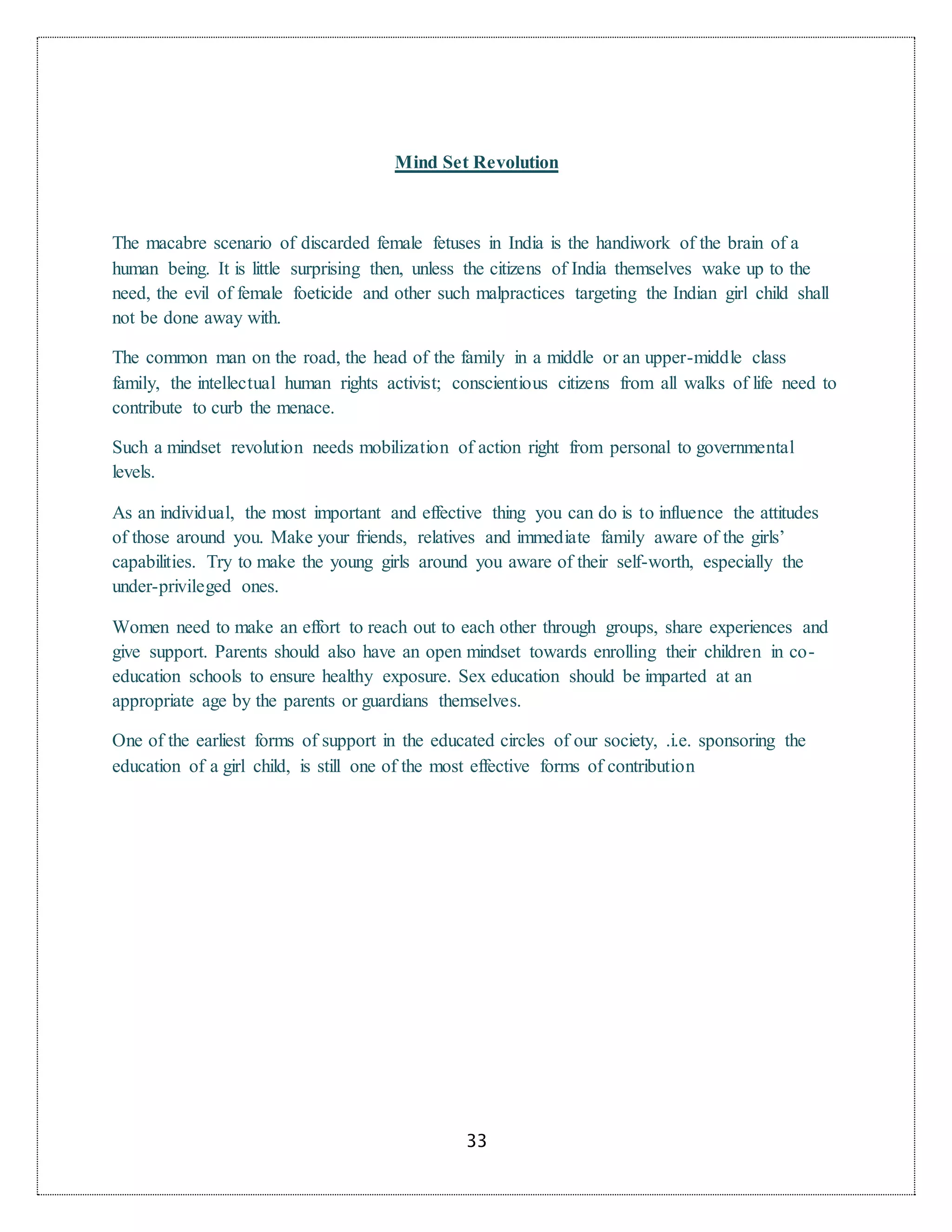 33
Mind Set Revolution
The macabre scenario of discarded female fetuses in India is the handiwork of the brain of a
human being. It is little surprising then, unless the citizens of India themselves wake up to the
need, the evil of female foeticide and other such malpractices targeting the Indian girl child shall
not be done away with.
The common man on the road, the head of the family in a middle or an upper-middle class
family, the intellectual human rights activist; conscientious citizens from all walks of life need to
contribute to curb the menace.
Such a mindset revolution needs mobilization of action right from personal to governmental
levels.
As an individual, the most important and effective thing you can do is to influence the attitudes
of those around you. Make your friends, relatives and immediate family aware of the girls’
capabilities. Try to make the young girls around you aware of their self-worth, especially the
under-privileged ones.
Women need to make an effort to reach out to each other through groups, share experiences and
give support. Parents should also have an open mindset towards enrolling their children in co-
education schools to ensure healthy exposure. Sex education should be imparted at an
appropriate age by the parents or guardians themselves.
One of the earliest forms of support in the educated circles of our society, .i.e. sponsoring the
education of a girl child, is still one of the most effective forms of contribution
 