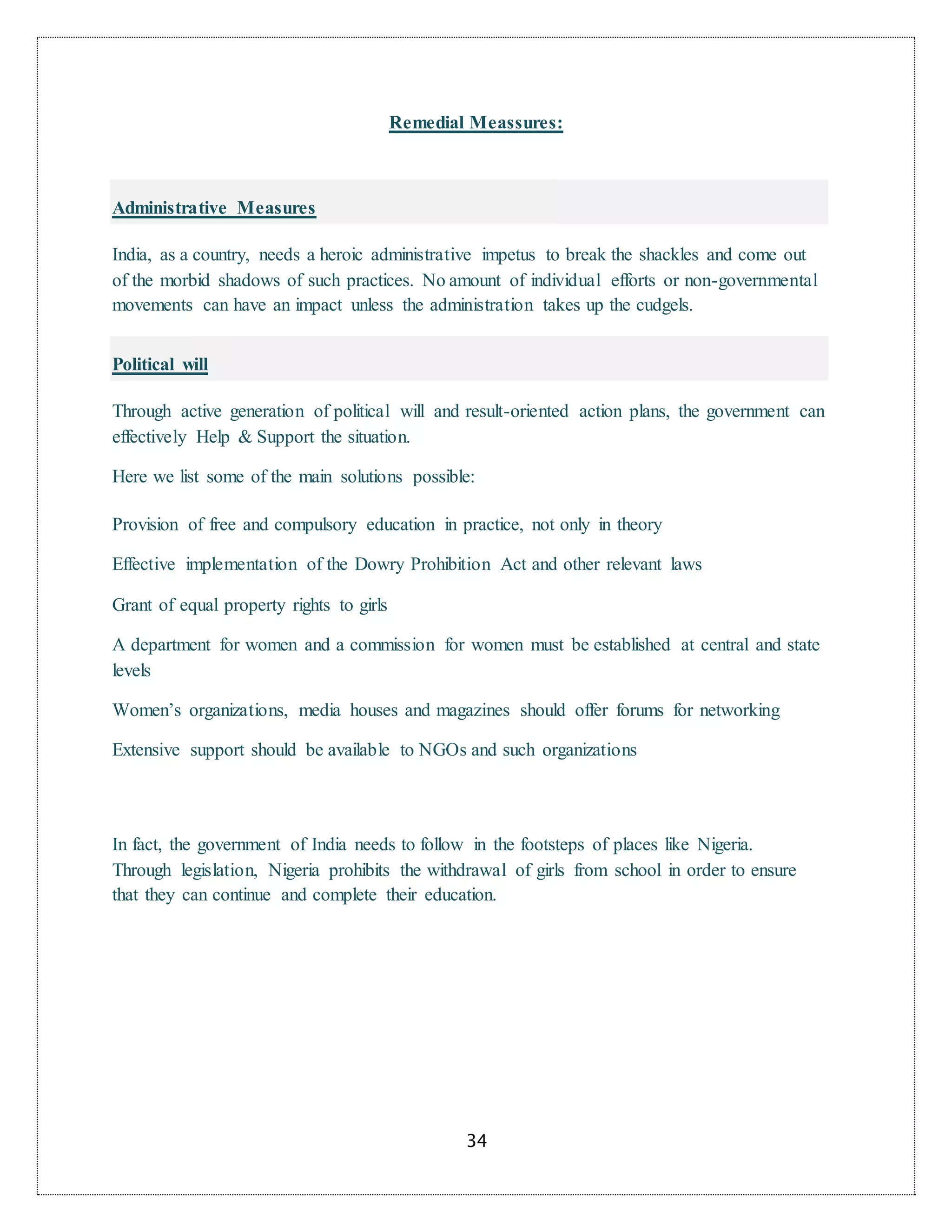 34
Remedial Meassures:
Administrative Measures
India, as a country, needs a heroic administrative impetus to break the shackles and come out
of the morbid shadows of such practices. No amount of individual efforts or non-governmental
movements can have an impact unless the administration takes up the cudgels.
Political will
Through active generation of political will and result-oriented action plans, the government can
effectively Help & Support the situation.
Here we list some of the main solutions possible:
Provision of free and compulsory education in practice, not only in theory
Effective implementation of the Dowry Prohibition Act and other relevant laws
Grant of equal property rights to girls
A department for women and a commission for women must be established at central and state
levels
Women’s organizations, media houses and magazines should offer forums for networking
Extensive support should be available to NGOs and such organizations
In fact, the government of India needs to follow in the footsteps of places like Nigeria.
Through legislation, Nigeria prohibits the withdrawal of girls from school in order to ensure
that they can continue and complete their education.
 