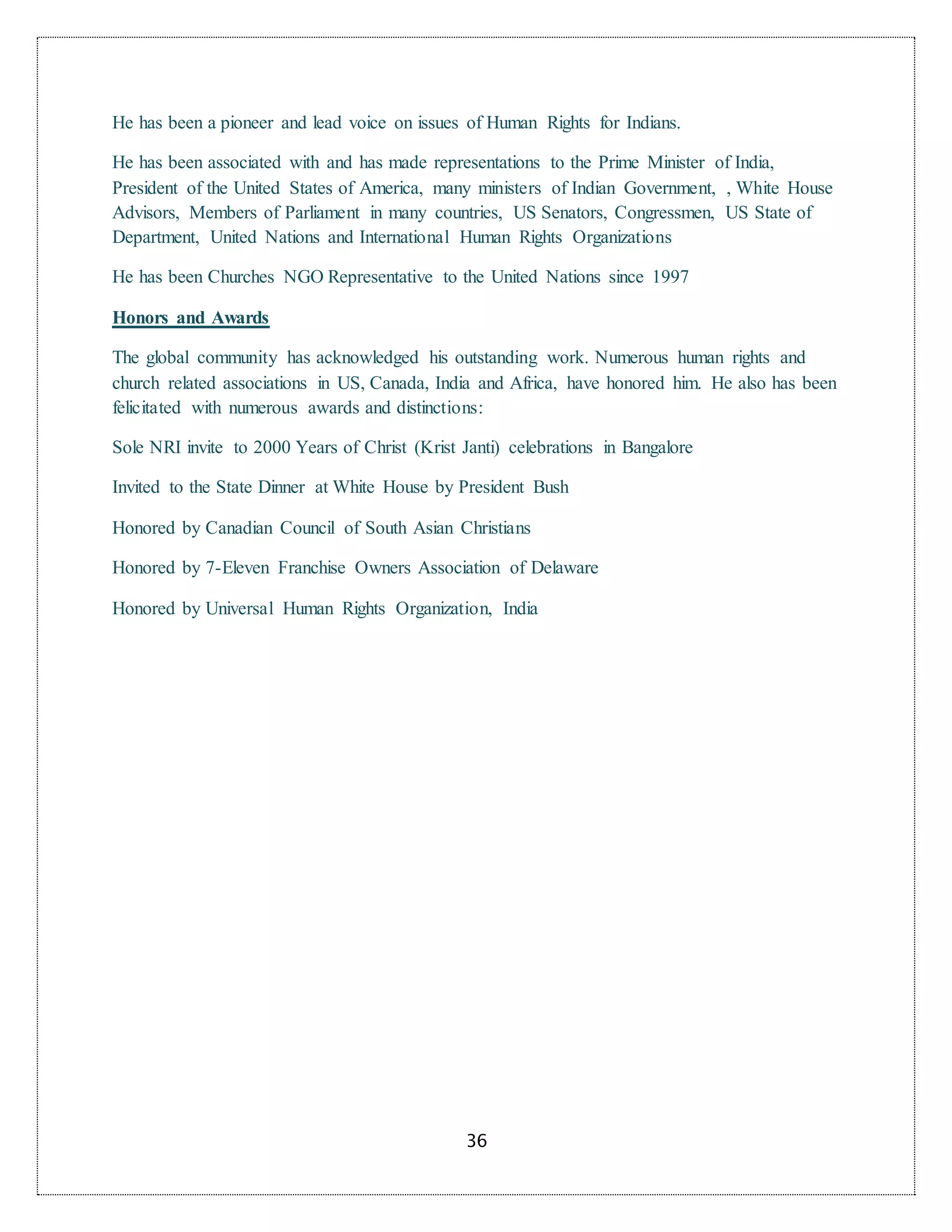 36
He has been a pioneer and lead voice on issues of Human Rights for Indians.
He has been associated with and has made representations to the Prime Minister of India,
President of the United States of America, many ministers of Indian Government, , White House
Advisors, Members of Parliament in many countries, US Senators, Congressmen, US State of
Department, United Nations and International Human Rights Organizations
He has been Churches NGO Representative to the United Nations since 1997
Honors and Awards
The global community has acknowledged his outstanding work. Numerous human rights and
church related associations in US, Canada, India and Africa, have honored him. He also has been
felicitated with numerous awards and distinctions:
Sole NRI invite to 2000 Years of Christ (Krist Janti) celebrations in Bangalore
Invited to the State Dinner at White House by President Bush
Honored by Canadian Council of South Asian Christians
Honored by 7-Eleven Franchise Owners Association of Delaware
Honored by Universal Human Rights Organization, India
 