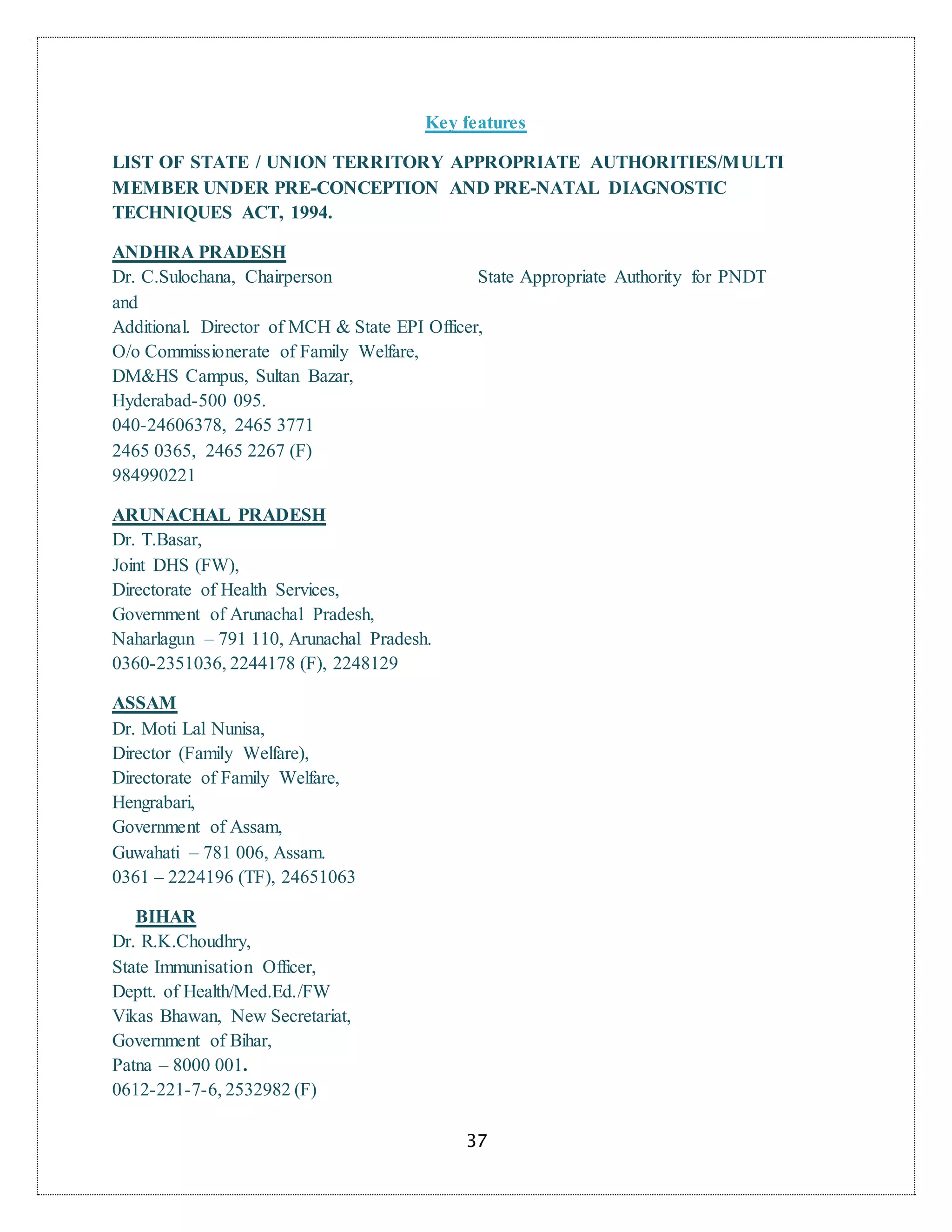 37
Key features
LIST OF STATE / UNION TERRITORY APPROPRIATE AUTHORITIES/MULTI
MEMBER UNDER PRE-CONCEPTION AND PRE-NATAL DIAGNOSTIC
TECHNIQUES ACT, 1994.
ANDHRA PRADESH
Dr. C.Sulochana, Chairperson State Appropriate Authority for PNDT
and
Additional. Director of MCH & State EPI Officer,
O/o Commissionerate of Family Welfare,
DM&HS Campus, Sultan Bazar,
Hyderabad-500 095.
040-24606378, 2465 3771
2465 0365, 2465 2267 (F)
984990221
ARUNACHAL PRADESH
Dr. T.Basar,
Joint DHS (FW),
Directorate of Health Services,
Government of Arunachal Pradesh,
Naharlagun – 791 110, Arunachal Pradesh.
0360-2351036, 2244178 (F), 2248129
ASSAM
Dr. Moti Lal Nunisa,
Director (Family Welfare),
Directorate of Family Welfare,
Hengrabari,
Government of Assam,
Guwahati – 781 006, Assam.
0361 – 2224196 (TF), 24651063
BIHAR
Dr. R.K.Choudhry,
State Immunisation Officer,
Deptt. of Health/Med.Ed./FW
Vikas Bhawan, New Secretariat,
Government of Bihar,
Patna – 8000 001.
0612-221-7-6, 2532982 (F)
 